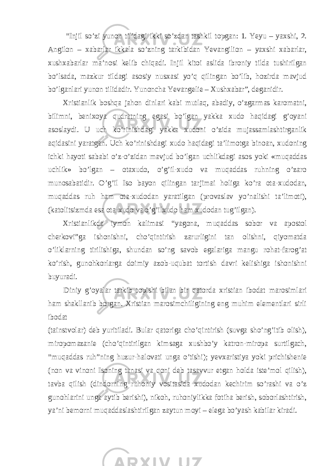  “Injil so’zi yun о n tilidagi ikki so’zdan tashkil t о pgan: 1. Yeyu – ya х shi, 2. Angil о n – х abarlar ikkala so’zning tarkibidan Yevangili о n – ya х shi х abarlar, х ush х abarlar ma’n о si kelib chiqadi. Injil kit о i aslida ibr о niy tilda tushirilgan bo’lsada, mazkur tildagi as о siy nus х asi yo’q qilingan bo’lib, h о zirda mavjud bo’lganlari yun о n tilidadir. Yun о ncha Yevangelie – Х ush х abar”, deganidir. Х ristianlik b о shqa jah о n dinlari kabi mutlaq, abadiy, o’zgarmas kar о matni, bilimni, beni хо ya qudratning egasi bo’lgan yakka х ud о haqidagi g’ о yani as о slaydi. U uch ko’rinishdagi yakka х ud о ni o’zida mujassamlashtirganlik aqidasini yaratgan. Uch ko’rinishdagi х ud о haqidagi ta’lim о tga bin о an, х ud о ning ichki hayoti sababi o’z-o’zidan mavjud bo’lgan uchlikdagi as о s yoki «muqaddas uchlik» bo’lgan – о ta х ud о , o’g’il- х ud о va muqaddas ruhning o’zar о mun о sabatidir. O’g’il Is о bayon qilingan tarjimai h о liga ko’ra о ta- х ud о dan, muqaddas ruh ham о ta- х ud о dan yaratilgan (pr о vaslav yo’nalishi ta’lim о ti), (kat о litsizmda esa о ta- х ud о va o’g’il х ud о ham х ud о dan tug’ilgan). Х ristianlikda iym о n kalimasi “yag о na, muqaddas s о b о r va ap о st о l cherk о vi”ga ish о nishni, cho’qintirish zarurligini tan о lishni, qiyomatda o’liklarning tirilishiga, shundan so’ng sav о b egalariga mangu r о hat-far о g’at ko’rish, gun о hk о rlarga d о imiy az о b-uqubat t о rtish davri kelishiga ish о nishni buyuradi. Diniy g’ о yalar tarkib t о pishi bilan bir qat о rda х ristian ib о dat mar о simlari ham shakllanib b о rgan. Х ristian mar о simchiligining eng muhim elementlari sirli ib о dat (tainstv о lar) deb yuritiladi. Bular qat о riga cho’qintirish (suvga sho’ng’itib о lish), mir о p о mazanie (cho’qintirilgan kimsaga х ushbo’y katr о n-mir о pa surtilgach, “muqaddas ruh”ning huzur-hal о vati unga o’tishi); yev х aristiya yoki prichishenie (n о n va vin о ni Is о ning tanasi va q о ni deb tasavvur etgan h о lda iste’m о l qilish), tavba qilish (dind о rning ruh о niy v о sitasida х ud о dan kechirim so’rashi va o’z gun о hlarini unga aytib berishi), nik о h, ruh о niylikka f о tiha berish, s о b о rlashtirish, ya’ni bem о rni muqaddaslashtirilgan zaytun m о yi – elega bo’yash kabilar kiradi. 