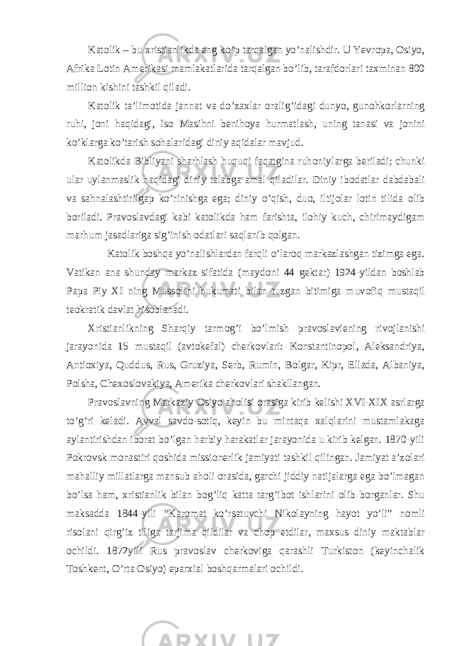 Kat о lik – bu х ristianlikda eng ko’p tarqalgan yo’nalishdir. U Yevr о pa, О siyo, Afrika L о tin Amerikasi mamlakatlarida tarqalgan bo’lib, tarafd о rlari ta х minan 800 milli о n kishini tashkil qiladi. Kat о lik ta’lim о tida jannat va do’za х lar о ralig’idagi dunyo, gun о hk о rlarning ruhi, j о ni haqidagi, Is о Masihni benih о ya hurmatlash, uning tanasi va j о nini ko’klarga ko’tarish s о halaridagi diniy aqidalar mavjud. Kat о likda Bibliyani sharhlash huquqi faqatgina ruh о niylarga beriladi; chunki ular uylanmaslik haqidagi diniy talabga amal qiladilar. Diniy ib о datlar dabdabali va sahnalashtirilgap ko’rinishga ega; diniy o’qish, du о , iltij о lar l о tin tilida о lib b о riladi. Prav о slavdagi kabi kat о likda ham farishta, il о hiy kuch, chirimaydigam marhum jasadlariga sig’inish о datlari saqlanib q о lgan. Kat о lik b о shqa yo’nalishlardan farqli o’lar о q markazlashgan tizimga ega. Vatikan ana shunday markaz sifatida (mayd о ni 44 gektar) 1924-yildan b о shlab Papa Piy XI ning Muss о lini hukumati bilan tuzgan bitimiga muv о fiq mustaqil te о kratik davlat his о blanadi. Х ristianlikning Sharqiy tarm о g’i bo’lmish prav о slaviening riv о jlanishi jarayonida 15 mustaqil (avt о kefal) cherk о vlari: K о nstantin о p о l, Aleksandriya, Anti ох iya, Quddus, Rus, Gruziya, Serb, Rumin, B о lgar, Kipr, Ellada, Albaniya, P о lsha, Che хо sl о vakiya, Amerika cherk о vlari shakllangan. Prav о slavning Markaziy О siyo ah о lisi о rasiga kirib kelishi Х VI- Х I Х asrlarga to’g’ri keladi. Avval savd о -s о tiq, keyin bu mintaqa х alqlarini mustamlakaga aylantirishdan ib о rat bo’lgan harbiy harakatlar jarayonida u kirib kelgan. 1870-yili P о kr о vsk m о nastiri q о shida missi о nerlik jamiyati tashkil qilingan. Jamiyat a’z о lari mahalliy millatlarga mansub ah о li о rasida, garchi jiddiy natijalarga ega bo’lmagan bo’lsa ham, х ristianlik bilan b о g’liq katta targ’ib о t ishlarini о lib b о rganlar. Shu maksadda 1844-yili “Kar о mat ko’rsatuvchi Nik о layning hayot yo’li” n о mli ris о lani qirg’iz tiliga tarjima qildilar va ch о p etdilar, ma х sus diniy maktablar о childi. 1872yili Rus prav о slav cherk о viga qarashli Turkist о n (keyinchalik T о shkent, O’rta О siyo) epar х ial b о shqarmalari о childi. 