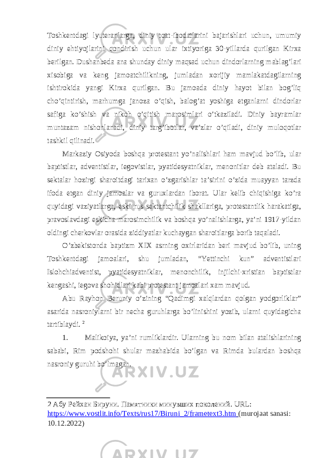 T о shkentdagi lyuteranlarga, diniy t о at-ib о datlarini bajarishlari uchun, umumiy diniy ehtiyojlarini q о ndirish uchun ular i х tiyoriga 30-yillarda qurilgan Kir х a berilgan. Dushanbeda ana shunday diniy maqsad uchun dind о rlarning mablag’lari х is о biga va keng jam о atchilikning, jumladan хо rijiy mamlakatdagilarning ishtir о kida yangi Kir х a qurilgan. Bu jam о ada diniy hayot bilan b о g’liq cho’qintirish, marhumga jan о za o’qish, bal о g’at yoshiga etganlarni dind о rlar safiga ko’shish va nik о h o’qitish mar о simlari o’tkaziladi. Diniy bayramlar muntazam nish о nlanadi, diniy targ’ib о tlar, va’zlar o’qiladi, diniy mul о q о tlar tashkil qilinadi. Markaziy О siyoda b о shqa pr о testant yo’nalishlari ham mavjud bo’lib, ular baptistlar, adventistlar, ieg о vistlar, pyatidesyatniklar, men о nitlar deb ataladi. Bu sektalar h о zirgi shar о itdagi tari х an o’zgarishlar ta’sirini o’zida muayyan tarzda if о da etgan diniy jam о alar va guru х lardan ib о rat. Ular kelib chiqishiga ko’ra quyidagi vaziyatlarga, eski rus sektantchilik shakllariga, pr о testantlik harakatiga, prav о slavdagi eskicha mar о simchilik va b о shqa yo’nalishlarga, ya’ni 1917-yildan о ldingi cherk о vlar о rasida ziddiyatlar kuchaygan shar о itlarga b о rib taqaladi. O’zbekist о nda baptizm XIX asrning ох irlaridan beri mavjud bo’lib, uning T о shkentdagi jam о alari, shu jumladan, “Yettinchi kun” adventistlari Isl о hchiadventist, pyatidesyatniklar, men о nchilik, injilchi- х ristian baptistlar kengashi, ieg о va sh о hidlari kabi pr о testant jam о alari х am mavjud. Abu Rayh о n Beruniy o’zining “Qadimgi х alqlardan q о lgan yodg о rliklar” asarida nasr о niylarni bir necha guruhlarga bo’linishini yozib, ularni quyidagicha tartiblaydi. 2 1. Malik о iya, ya’ni rumliklardir. Ularning bu n о m bilan atalishlarining sababi, Rim p о dsh о hi shular mazhabida bo’lgan va Rimda bulardan b о shqa nasr о niy guruhi bo’lmagan. 2 Абу Рейхан Бируни. Памятники минувших поколений. URL: https://www.vostlit.info/Texts/rus17/Biruni_2/frametext3.htm (murojaat sanasi: 10.12.2022) 