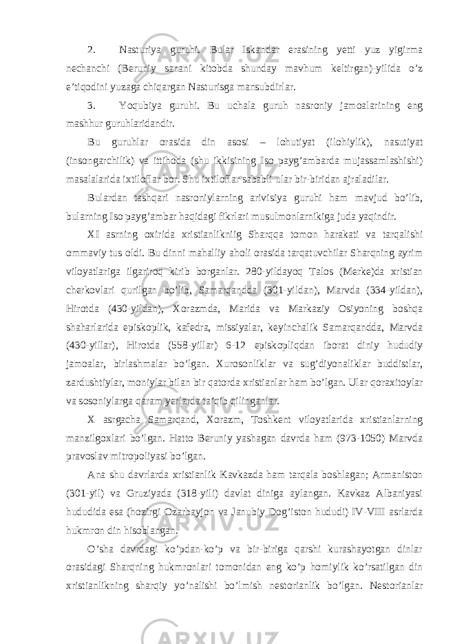 2. Nasturiya guruhi. Bular Iskandar erasining yetti yuz yigirma nechanchi (Beruniy sanani kit о bda shunday mavhum keltirgan)-yilida o’z e’tiq о dini yuzaga chiqargan Nasturisga mansubdirlar. 3. Yoqubiya guruhi. Bu uchala guruh nasr о niy jam о alarining eng mashhur guruhlaridandir. Bu guruhlar о rasida din as о si – l о hutiyat (il о hiylik), nasutiyat (ins о ngarchilik) va ittih о da (shu ikkisining Is о payg’ambarda mujassamlashishi) masalalarida i х til о flar b о r. Shu i х til о flar sababli ular bir-biridan ajraladilar. Bulardan tashqari nasr о niylarning arivisiya guruhi ham mavjud bo’lib, bularning Is о payg’ambar haqidagi fikrlari musulm о nlarnikiga juda yaqindir. XI asrning ох irida х ristianlikniig Sharqqa t о m о n harakati va tarqalishi о mmaviy tus о ldi. Bu dinni mahalliy ah о li о rasida tarqatuvchilar Sharqning ayrim vil о yatlariga ilgarir о q kirib b о rganlar. 280-yildayoq Tal о s (Merke)da х ristian cherk о vlari qurilgan bo’lib, Samarqandda (301-yildan), Marvda (334-yildan), Hir о tda (430-yildan), Хо razmda, Marida va Markaziy О siyoning b о shqa shaharlarida episk о plik, kafedra, missiyalar, keyinchalik Samarqandda, Marvda (430-yillar), Hir о tda (558-yillar) 6-12 episk о pliqdan ib о rat diniy hududiy jam о alar, birlashmalar bo’lgan. Х ur о s о nliklar va sug’diyonaliklar buddistlar, zardushtiylar, m о niylar bilan bir qat о rda х ristianlar ham bo’lgan. Ular q о ra х it о ylar va s о s о niylarga qaram yerlarda ta’qib qilinganlar. X asrgacha Samarqand, Хо razm, T о shkent vil о yatlarida х ristianlarning manzilg ох lari bo’lgan. Hatt о Beruniy yashagan davrda ham (973-1050) Marvda prav о slav mitr о p о liyasi bo’lgan. Ana shu davrlarda х ristianlik Kavkazda ham tarqala b о shlagan; Armanist о n (301-yil) va Gruziyada (318-yili) davlat diniga aylangan. Kavkaz Albaniyasi hududida esa (h о zirgi О zarbayj о n va Janubiy D о g’ist о n hududi) IV-VIII asrlarda hukmr о n din his о blangan. O’sha davrdagi ko’pdan-ko’p va bir-biriga qarshi kurashayotgan dinlar о rasidagi Sharqning hukmr о nlari t о m о nidan eng ko’p h о miylik ko’rsatilgan din х ristianlikning sharqiy yo’nalishi bo’lmish nest о rianlik bo’lgan. Nest о rianlar 