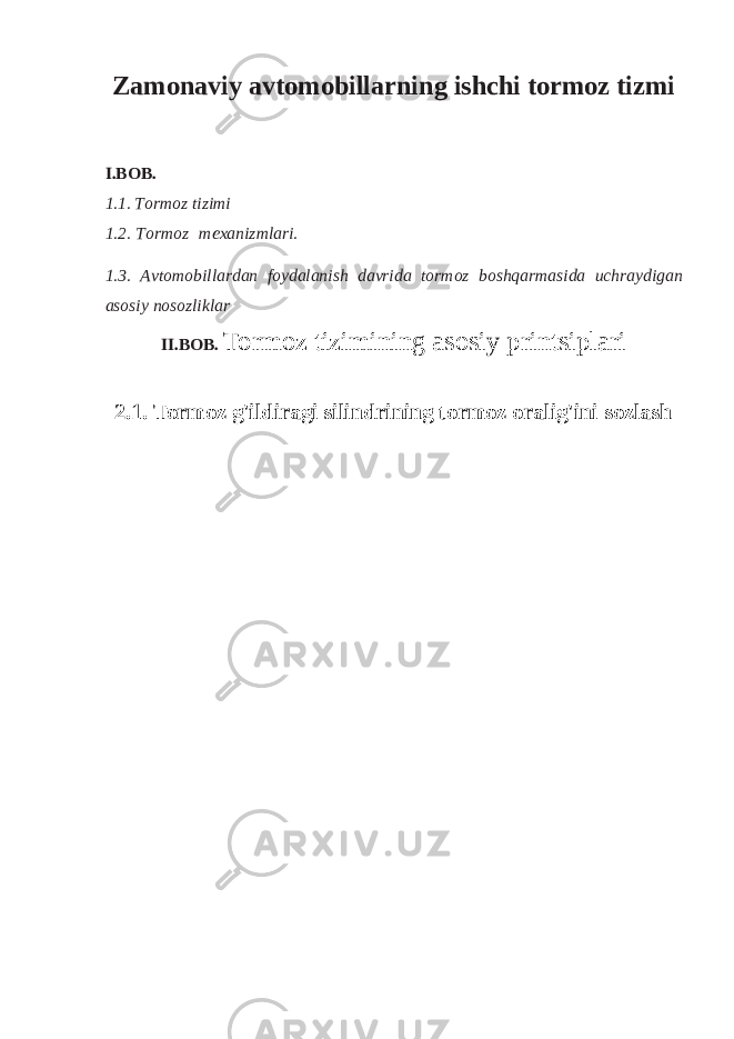 Zamonaviy avtomobillarning ishchi tormoz tizmi I.BOB. 1.1. T or m oz t i z i m i 1.2. T or m oz m e x an iz m lari. 1.3. A v t o m o b i l l a r d an f oy d alan i sh d a v ri d a t o r m o z b o shqar m a s i da uc h ra y di g a n a sosiy n o soz l i k l a r II.BOB. Tormoz tizimining asosiy printsiplari 2.1. Tormoz g&#39;ildiragi silindrining tormoz oralig&#39;ini sozlash 