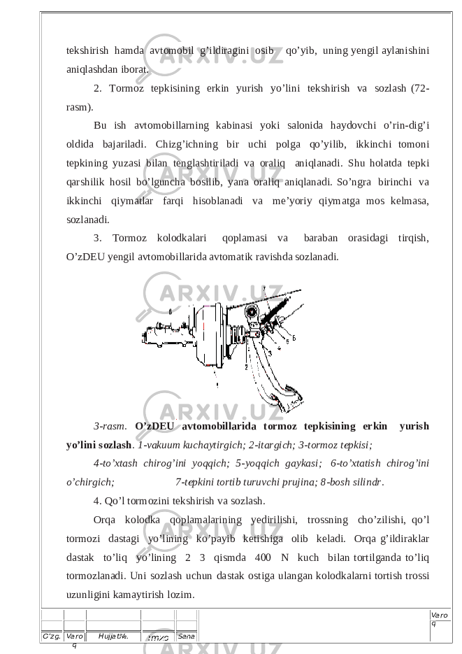 O’zg. Varo q Hujjat№. Imzo Sana Varo q t e k s h i r i s h ha m d a a v t o m o b i l g ’ ild i r a gi ni o s ib q o’ y i b , u n i n g ye n g i l a yl an i s h i ni a ni q l as hd an i b o r at. 2 . T or m o z t e p ki s i ning e r k i n y u r i sh y o ’ l i n i t e k s h i r ish v a s o zl a sh ( 7 2 - rasm ) . B u i sh a v t o m o bi l l a r n in g k a bina s i y ok i s a lo n i d a ha y d o v chi o ’ r i n- d i g’ i o l d i d a b a j a r i l a d i . C h i zg ’ i c h n in g bi r u c h i p o l g a q o’ y i l i b , i kk i n ch i t o m o n i t e pk i n i n g y u zasi b i l an t e ng l a s h ti r ila d i v a o r a l i q a n i q l a na d i . S hu h o l atda t ep k i q a r s h i li k h o s i l b o ’ l g u nc h a b o s i l i b , y ana o r a l i q a n i ql a n a d i . S o ’ n gra bi ri n ch i v a i k k i n c h i q i y ma tl ar fa r q i h iso b l a nadi v a m e’ y or i y q i y m a t g a mos k e l m a s a , s o z l an a di. 3. T or m o z k o lo dk a l a r i q o p l a m a s i v a ba r ab an or a s i d a g i t ir q i s h , O’zD EU y e n gil a v t o m o bi l l a r id a a v t o m a t i k r a v i s h d a s o z l a n ad i .3-ra sm . O ’zDEU avtom obi llari da torm oz te pkis ining erkin yurish yo’lini sozla sh. 1-vakuum kuchayti rgich; 2-itargich; 3- tormoz tepk isi; 4-to’x tash chi rog’ini yoqqi ch; 5-yo qqi ch gayka si; 6-to’xta tish chi rog’ini o’ chi rgi ch; 7-tep kini to rtib tu ruvc hi prujina; 8-bo sh sili ndr. 4. Q o ’ l torm o z ini t e k s h i r ish v a s o z la s h . Or qa k o lo d k a q o p l am a l a r i n i n g ye d ir i l is h i, t r o ss n i n g c h o’z i l is h i, q o’l t o r m oz i da s t a g i y o’ l i nin g k o ’ pa y ib k e t i s hi g a ol i b k e l ad i . Or q a g’ i l d i r ak l ar da s t a k t o’ l iq y o ’ l ining 2  3 qi s m d a 4 0 0 N k u c h bi la n t or t i l g a n d a t o’ l i q t or m o zl an a d i . U n i s o zl a sh u c hun d a s t a k o s t i g a u l a n g a n k o lo d ka l a r n i t or t i s h t r o ssi u zu n lig i ni k ama y ti r i s h l o z i m. 