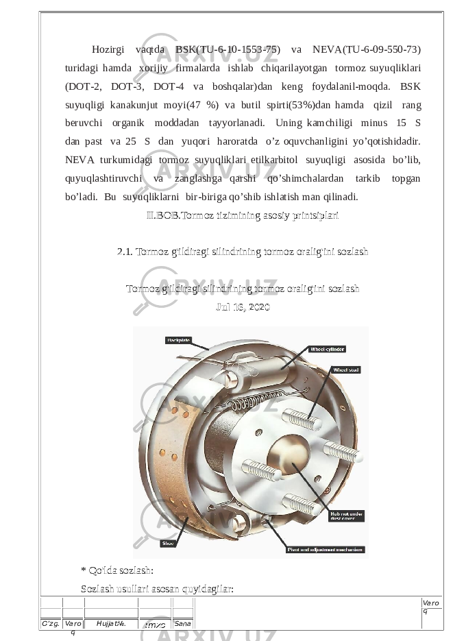 O’zg. Varo q Hujjat№. Imzo Sana Varo q H oz i rg i va q td a B S K ( T U - 6 -1 0 - 15 5 3 - 7 5 ) v a NEV A ( T U- 6 - 09 - 5 5 0-73) t ur i d a g i ha m d a x o r i j iy f i rma l a rd a i s hlab c h iqari l a y o tgan t o rm o z s u y uq l i k l a r i ( DOT -2, D OT -3, DO T - 4 v a b os h q a l a r ) d a n k e n g f o y d a l anil-mo q da. B SK s u y uq li g i k a n ak u n j u t m o y i ( 47 % ) v a bu t i l sp i rt i ( 5 3%) d an h a m da qi z i l ra ng b er u v c hi org a ni k m od d ad a n t a y y o r l a na d i. U n in g ka m c h ili gi m in u s 1 5  S d a n pa s t v a 2 5  S d a n y uq or i h a r o r at d a o’ z o qu vc h a n l i g i n i y o ’ q o ti s h i d a d i r. NE V A tu r k um i da g i t or m o z s u y u q l i k l a r i e t i l k a r b i t o l s u y u q l i g i a s o s i d a b o’ l i b , q u y uq las h ti r u v c hi va z a n g l as h g a q a r s hi q o ’sh im c h a l ar d a n ta r k i b t op g a n b o ’ l ad i . B u s u y u q l i k la r n i bi r - bi r i g a qo’s h ib i s h l a t i s h m a n q i li n a d i . II.BOB.Tormoz tizimining asosiy printsiplari 2.1. Tormoz g&#39;ildiragi silindrining tormoz oralig&#39;ini sozlash Tormoz g&#39;ildiragi silindrining tormoz oralig&#39;ini sozlash Jul 16, 2020 * Qo&#39;lda sozlash: Sozlash usullari asosan quyidagilar: 