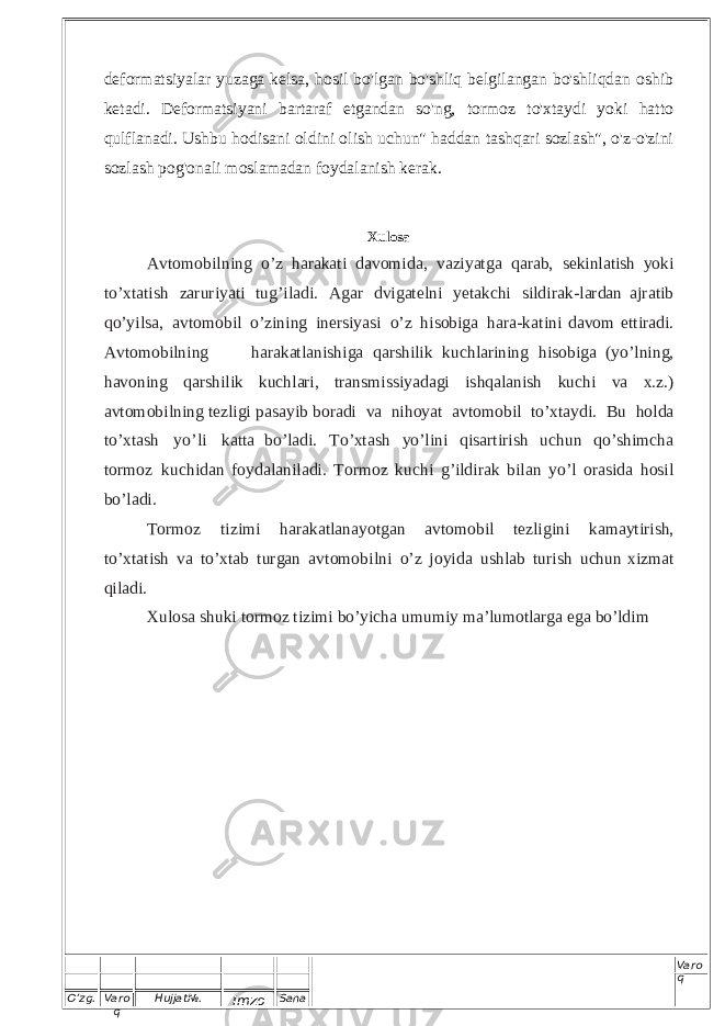 O’zg. Varo q Hujjat№. Imzo Sana Varo q deformatsiyalar yuzaga kelsa, hosil bo&#39;lgan bo&#39;shliq belgilangan bo&#39;shliqdan oshib ketadi. Deformatsiyani bartaraf etgandan so&#39;ng, tormoz to&#39;xtaydi yoki hatto qulflanadi. Ushbu hodisani oldini olish uchun&#34; haddan tashqari sozlash&#34;, o&#39;z-o&#39;zini sozlash pog&#39;onali moslamadan foydalanish kerak. Xulosa A v t o m o b i l nin g o ’ z ha ra k a ti d a vo m i d a , v a z i y at g a q a ra b , s eki n l ati sh yo ki t o ’ x t a ti s h z a r u r i y at i t u g ’ i l a d i . A g a r d v i g at el n i y e t a k ch i s i ld ir a k - l a r da n a jra t i b q o ’ y i l s a , a v t o m o bi l o ’ z i n i n g i n e r si y asi o ’ z hi s ob i g a h a r a - k a t i ni d a vom e t t ir a di . A v t o m o bi l n i n g h a r a k a t l a ni s h i ga q a r s h i l ik k uch l a r i ni n g h i s o b i g a ( y o ’ l n i n g , h a vo n i ng q a r s h i l i k k u c h la ri , t r an s mis s i y a da g i i s hq a l a n ish k u ch i va x . z .) a vt o m o bi l n i ng t ezl i g i pa s a y ib b ora d i v a n i h o y at a v t o m o b i l t o ’ x t a y d i . B u h o l d a t o ’ x t a sh y o ’ li ka t ta b o ’ l a d i . T o ’ x ta sh y o ’ l i n i q i s a rt i r i s h uc h u n q o ’ s h i m c h a t o r m o z k u c hi d a n f o y da l an i l a d i . T or m o z k u c hi g ’ i l d i r a k b i l a n y o ’ l o r a s i d a hosi l b o ’ l a di . To r m o z ti z i mi h a r a k at l a n a y o tgan a vto m o bil t e zl i g in i kam a y tir i s h , t o ’ x t a t i s h v a t o ’ x t a b t u r g a n a v t o m o b i l n i o ’ z j o y i d a u s h l a b t u r i s h u c hun x i z m a t q i l a d i . Xulosa shuki tormoz tizimi bo’yicha umumiy ma’lumotlarga ega bo’ldim 