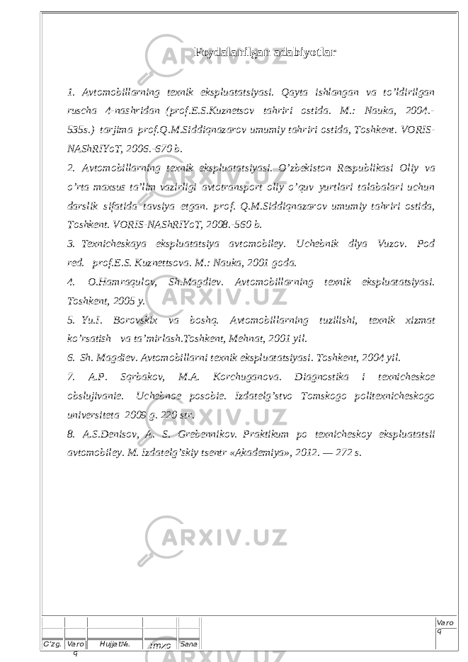 O’zg. Varo q Hujjat№. Imzo Sana Varo q Foydalanilgan adabiyotlar 1. A v to m o bill a rning t exn i k eks plu a t a t s iy a s i. Qa y t a i s hlang a n v a t o ’ l d i r i l g a n ru s cha 4-na s h r i d a n (p r o f . E . S .K u z n e t s ov t a h r i r i o s t i d a. M .: Nau k a, 2004 . - 535 s . ) ta r j i m a pr o f . Q . M . S i d d i q n a z a r o v u m um i y t a h r i r i o s t i d a , T o s h k e n t . V O R I S - N A S h R I Y o T , 2 0 0 6 . - 6 7 0 b . 2. A v t o m o bill a rning t exn i k ek s plu a t a t s i y a s i. O’z b e k i s ton Re s p u bl i ka s i O liy v a o ’r t a m a x s us t a ’ lim v azi r l i g i a v t o t ra n s port o l iy o ’quv y ur t l a r i t a l a b a la r i u c h u n dar s lik s i f a t i d a t av s i y a e t ga n . p r o f . Q. M . S i d d i q n azar o v u m u m iy t a h r i r i o s t i da, To s h ke n t . VORI S - N A S h RIY o T, 2008.-560 b . 3. Texn i ch e s k a y a ek s p l ua t a t s i y a a v to m o bi l e y . U c h e bnik d lya Vu z o v . P o d red. p r o f . E . S . K u z n e t t s ova. M .: Nauka, 2001 g o da. 4. O.H a m raq u l o v , S h . M ag d i e v . A v t o m o bill a r n i ng t e x n i k ek s pluata t s iy a s i . T o s h k e n t , 2005 y . 5. Yu.I. Bo r o v s kix v a b o s h q. A v t o m o b i l l a r n i n g t u z ili s h i , t exn i k x i z m at k o ’r s a t i sh v a t a ’ m i r l a s h . To s h k e n t , M e h n a t , 2 0 0 1 y i l . 6. S h . M ag d i e v . A v t o m o bill a r ni t exn i k ek s plu a t a t s i y a s i . T o s h k e n t , 2004 y i l . 7. A. P . Sq r b ak o v , M .A. K o rc h ug a n o v a. D i a g n o s t i ka i t exn i c h e s koe o b s l u j i v a n i e. U c h e b n o e p o s o b i e. Izd a te l g’ s t v o To m s kogo pol i te xn i c h e s kogo univer s i t e t a 2009 g. 220 s t r. 8. A .S . Den i s o v , A. S . Grebenn i k o v . P r ak t i k u m po t e x n i c h e s k o y e k s p l u a t a t s i i a v t o m o bi l e y . M. Izda t e l g ’ s k iy t s entr « A ka d e m i y a » , 2012. — 272 s . 