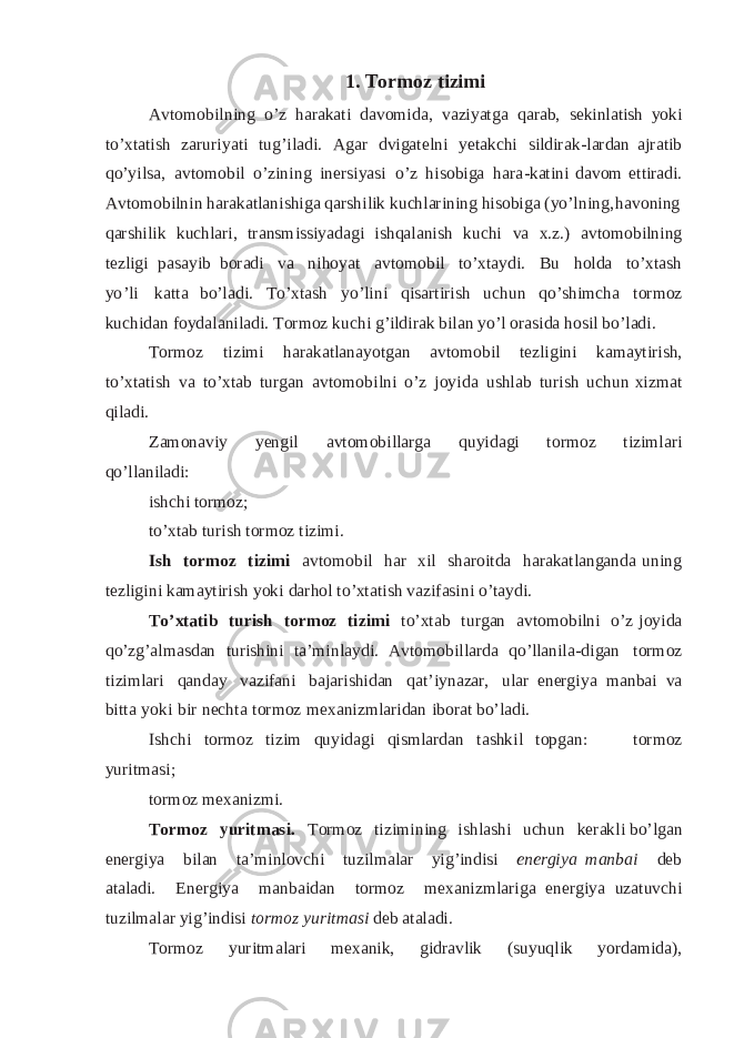 1. T or m oz t i z i m i A v t o m o b i l nin g o ’ z ha ra k a ti d a vo m i d a , v a z i y at g a q a ra b , s eki n l ati sh yo ki t o’ x t a ti s h z a r u r i y at i t u g ’ i l a d i . A g a r d v i g at el n i y e t a k ch i s i ld ir a k - l a r da n a jra t i b q o ’ y i l s a , a v t o m o bi l o ’z i n i n g i n e r si y asi o ’ z hi s ob i g a h a r a - k a t i ni d a vom e t t ir a di . A v t o m o bi l n i n h a r a k a t l a ni s h i ga q a r s h i l ik k uch l a r i ni n g h i s o b i g a ( y o ’ l n i n g, h a vo n i ng q a r s h i l i k k u c h la ri , t r an s mis s i y a da g i i s hq a l a n ish k u ch i va x . z .) a vt o m o bi l n i ng t ezl i g i pa s a y ib b ora d i v a n i h o y at a v t o m o b i l t o ’ x t a y d i . B u h o l d a t o’ x t a sh y o ’ li ka t ta b o ’l a d i . T o ’x ta sh y o ’ l i n i q i s a rt i r i s h uc h u n q o ’ s h i m c h a t o r m o z k u c hi d a n f o y da l an i l a d i . T or m o z k u c hi g ’ i l d i r a k b i l a n y o’ l o r a s i d a hosi l b o ’ l a di . To r m o z ti z i mi h a r a k at l a n a y o tgan a vto m o bil t e zl i g in i kam a y tir i s h, t o’ x t a t i s h v a t o’ x t a b t u r g a n a v t o m o b i l n i o’ z j o y i d a u s h l a b t u r i s h u c hun x i z m a t q i l a d i . Z amona v i y y e ngil a v t o m o b i l l a r g a qu y i da g i t o r m o z ti z imlari q o ’ l l anila d i: is h c h i t or m o z ; t o’ x ta b t uri s h t or m o z t i z im i . I s h t o r m o z t izi m i a vt o m o b i l h a r xi l s h a r o i t d a h ar a k a t l ang a n d a u n i ng t e z l i g i n i k a m a y t i r i s h y o k i da r h o l t o ’ x tat i s h v a z i f as i ni o ’ ta y d i . T o ’xt a t i b t u r ish t o r m o z t izi m i t o’ x ta b t u r g a n a v tom o bi l ni o’ z j o y ida q o ’z g ’ a l m a s d a n tu r i s h i n i ta ’ m in l a y di . A v tom o bi ll a r da q o ’ll a ni l a - d i g a n t or m o z ti z i m l a r i q an da y v a z ifani b a ja r is h i d a n q at’ i y na z a r , u l a r e n e rg i y a m a n bai v a b i t ta y o ki b i r n ec h t a t o r m o z m ex an i z m l a r i d a n ib o ra t b o’ l a d i . I s hc h i t or m o z t i z im q u y id a g i q i sm l a r d a n ta s h k i l t o p g a n :   t o rm o z y u r it m a s i; t o r m o z m ex a ni z mi. T or m o z y u r it m a s i. T or m o z ti z i m in i n g i s h l as h i u c h u n k er ak l i b o ’l g a n e n e rg i y a bi l an ta ’ m i n lovc h i tu z i l m a l ar y i g ’ i n d i si e n ergi ya m a n b a i d eb a t a l a d i . E n e r g i y a m a n bai d an t o r m o z m ex an i z m l a r i g a e n er g i y a u z a t u v chi t u z i lm a l ar y i g ’ i n d i s i t o r m o z y u r it m a si d e b a ta la di . To r m o z y u ri t ma l a r i m ex anik, g i d r a vl ik (su y u q l i k y o r dami da), 