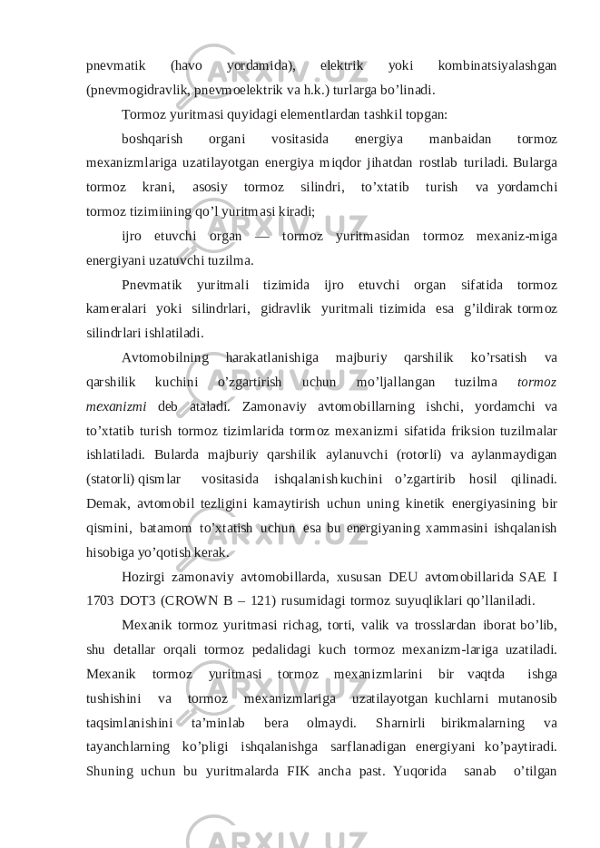 pn e v m a ti k (h a v o y or da m id a ) , e lektr i k y o k i k o m b i nats i y a l as h g a n ( p n e v m o g i d r a vl i k , p n ev m o el e k t rik v a h . k . ) t ur l a rg a b o’ l ina d i. To r m oz y u r i t m a s i q u y i da g i el e m e nt l ard a n t a s h k i l t o p g a n : b os h qa ri sh o rg a n i v o s i t a s i d a e n erg i y a m an b a idan t or m o z m ex ani z m l a r i g a u z a t i l a y o t g an e n er g i y a m iqd o r j i h a t d a n r o s t l ab tur i l a d i . B u l ar g a t or m o z k r a n i , a s o s i y t or m o z s i l in d r i, t o ’ x ta t ib t u r i s h v a yo rd a m c h i t o rm o z ti z im i in i ng q o ’l y u r it m a s i k i r a d i ; i j r o e t u v c h i o rg a n — t o r m o z y u ri t mas i d a n t o r m o z m ex ani z -m i g a e n er g i y a n i u z a t u v c h i t u z i l m a . P n ev m at i k y u r it m a l i t izim i da i j ro e t u v c h i or g an s i f a t ida t o rm o z ka m er a l a r i y o k i s i li n d r l a r i , g i d r a vl i k y ur it m a l i t i z i m i da e s a g’ i l d i r a k t or m o z si l i nd r l ari i s h l a t i l a d i . A v t o m o bi l n i n g ha r a k a t l a ni s h i g a m a j b u r i y qa r s h i li k k o’r s a t i sh v a q a r s hi l i k k u c h i n i o ’z g a r t i ri s h u c h u n m o ’l ja l l a n g a n t uzi l ma t orm o z m ex an i z m i d e b a ta l a d i . Z amona v i y av tom o b i l l a r n ing i s h c h i , y o rda mc hi v a t o ’ x ta t i b t u r i s h t or m o z ti z imla r i da t or m o z m e x an i z mi s i f a t i da f r i k s i o n t u z i lm a l ar i sh l a ti l a di. B u lar d a m aj bu r iy qa rshi l i k a y l a n u v c h i ( r o t o r l i) v a a y l anm a y di g an ( s t a to r l i) qi sm l ar vo s i t a s i d a i s h q a l a n i s h k u c h i n i o ’ z g a r t i r i b h o s il q i l i n a d i . D e ma k , a vt o m o b i l t e z l i g i n i k a m a y t i r i s h u ch u n u ni n g k in e t ik e n e r g i y as i n i ng bir qi s m i n i , b a t a m o m t o ’ x t a ti s h u ch u n e s a bu e n er g i y ani n g x am m a s in i i s h q a l a n i sh hi s o b i g a y o ’ q o t i sh k er ak . H o z i rg i z a m o n a v i y a v t o m o bi l l a r d a , xus u sa n DEU a v t o m o b i l l a r i d a S A E I 170 3 DO T 3 ( C R O W N B – 12 1 ) r u s u m i d a g i t o rm o z s u y u q li k la r i q o ’l l a ni l a d i . M ex an i k t or m o z y u r i t m a si ri ch a g , t or ti , v a li k v a t r o ss l a r d a n i borat b o ’l i b , s h u d e ta ll ar o rq a l i t or m o z pe da l i d a g i k u ch t or m o z m ex a ni z m- l ari g a u z a t i l a d i . M ex a n i k t or m o z y u r it m a s i t or m o z m ex an i z m l a r ini b i r v aq t d a i s h g a t u s h i s h i n i v a t or m o z m e x an i z m l a r i g a u z a t i la y o t g an k uchla r ni mut a nos i b taq s i m l a n i s h in i ta ’ m i n la b b era ol ma y di . S ha r ni rl i bi r i k m a l a rn ing v a t a y an c h l a rn ing k o’ pl i gi i shq a la ni s hga s a rf l a n ad i g a n e n e rg i y an i k o’ pa y t i r a di. Sh u n in g u ch u n b u y u r i t m a l a r d a F I K a nc h a p as t . Yu q o r i d a s a n a b o’ ti lg an 