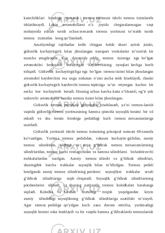 ka m c h i l i k l a r i h i s o b i g a m ex an i k t o rm o z y u ri t m a si i s h c h i t o r m o z ti zi ml a r i d a i s h l a t i l m a y di . L e ki n a v t o m o b i l l a r n i o ’ z jo y i d a c h eg a r a l a n m a g a n v a qt mob a y ni d a us h l a b t u r i s h u c h u n m ex an i k t or m o z y u r i t m a si t o’ x t a ti b t u r i s h t or m o z ti z i m idan k e n g q o ’l l a ni l a d i . A ma l i y o t da g i t a j r i b a d a n k e l ib c hi q g a n h o ld a shuni a y t i sh j o i zk i, g id ra vl ik k u c h a y ti r g i c h b i l an j i h o zl a n g an t r a n s p or t v o si t a l a r i n i t o’ x t a ti s h b i r mun c ha y e ngi lr o qd i r. K un da v o m id a o d di y t o r m o z ti z i m i g a eg a b o’ lg an a v tom o b i l n i b o s h qar i b b o ra y o tgan ha y d o v ch i n in g o y o q la ri k e chga b or i b t ol i q a d i . G i d r a vl ik k u c h a y t i r g ich ga eg a b o’ l g an t or m o z t i z i mi b i l an j i h o zl angan a v tom o b i l h a y d ov ch i si e s a u n g a ni s b a t a n o’ z ini a n c h a t eti k hi so b l a y d i , ch u n k i gi dra vl ik ku c h a y t i r g i c h h a y d o v c h i t o r m o z t e p k i s i g a t a ’ s i r e t i y o t g an k u c h n i b i r n e c h a b o r k u c ha y ti r i b b er a d i . S h u n in g u c h u n b a r c h a k a t t a o ’l cham l i, o g’ i r y uk t a s h u v c h i a vt o m o b il l ar b u n d a y t o r m o z ti z i mi b i l an j i h o z l a n g a n . G i d r a vl i k t or m o z y ur itm a si g i dr o st a t ik hi sob l a n ad i, y a ’ n i t or m o z - l a ni s h v a q t id a g i d ra vl i k t or m o z y u ri t m a s i n i n g h amma qi s m i d a s u y u q l i k b o s i m i b i r x i l o s h a d i va s h u b osi m hi s o b i g a p ed a l d a g i k u c h t o rm o z m ex a ni zm l a r i g a u z a t i la d i . G i d r a vl i k y u r it m a l i i s h c hi t or m o z ti z im i n i ng p r i n s ip ial s x e m a si 6 9 - r asmda k o’ r sa t i l g a n . Yur i tma t o r m o z p e da l i d a n , v a ku u m k u c h a y t i r - g ic h d a n , a s o s i y t or m o z s i l i n d r i d an, o l din gi v a or q a g ’ i ld i ra k t o r m o z m ex an i z m l a r i n i n g s i l i n d r l a r i d a n, t o r m o z ku ch i r o s t l a g i c h id a n v a ha m m a s i l i n d r l a r n i bi r l a s h t iru vc hi t r u b ka la r l ard a n t u z i lg a n . A s o s i y t or m o z s i l i n d r i v a g ’ il di ra k s i l i n d rl a r i, s hu n i ng d ek b a r c h a t r u b k a l ar s u y uq l i k b i l a n t o’ l di r i lg a n . T or m o z p e d a l i b o s i l g an da a s o siy t o rm o z s i l i nd r i n i ng p o r s h e n i s u y u q li k ni t r ub ka l ar o r sa l i g ’ i l d i ra k s i l i n d rl a r iga s i q i b c h i q a r a d i . S u y uq l i k g ’ i l d i r a k s i li n d r l ar in i n g p o r s h e n l ar i ni s i l j i t a d i v a s h u n in g n a t i ja s i d a t o r m o z k o lo dka l ar i b a r a b a n g a s i q i l a d i. K olo dk a v a b a r a b a n or a s i d a g i t i r q i s h y u q o l g a n d a n k e y i n a s o s i y s i l i n d r da g i s u y uq l i k n i n g g’ i l d i r a k s i l i n dr l ari g a u z a ti l i s h i t o ’x ta y d i . A g a r t or m o z p e d a l i g a q o’ y i l g a n ku c h y ana d a v o m e tt i r i l sa, y u r i t m a d a g i s u y uq l ik b osi m i osha b os h l a y d i v a bi r v a q t d a ha m m a g’i l d i r a k l a r da t orm o zl a ni sh 