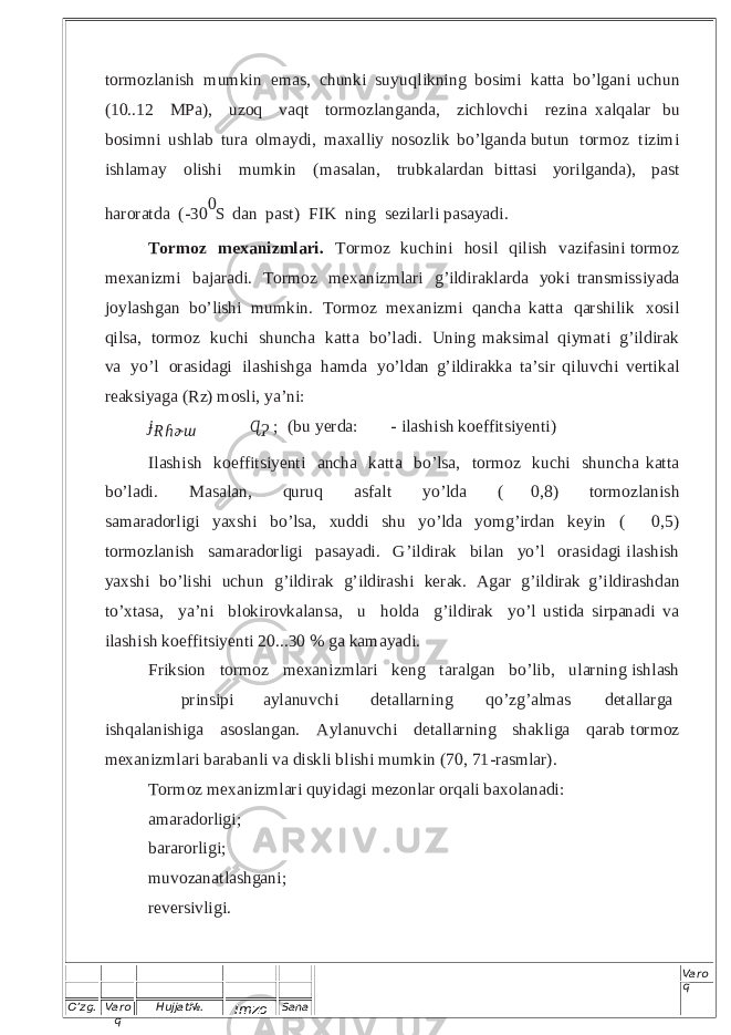 O’zg. Varo q Hujjat№. Imzo Sana Varo q t o r m oz l a ni sh m u m k i n em as, c h u n k i s u y u q l i kn i n g b o s i m i k a t ta b o ’lg an i u c hun ( 1 0 . .1 2 M P a ), u zo q v a q t tor m o z l a n ga n d a , z i c h l o v c h i r e z i n a x a l q a l ar b u b o s i m n i u s hlab t ura o l ma y di , m a x a ll iy n os o zl ik b o’ l g a nd a b u t u n t or m o z ti z imi i s h l am a y o l is h i m u m k i n ( m a s a la n , t r u b k a l a r d a n b i t t asi y or i l g and a ), p a s t h a r o r a t da ( - 3 0 0 S d a n p a s t ) F I K nin g s e z i l a r l i p a s a y a di . T or m oz m e x an iz m lari. T or m o z k u c h i n i h osi l q i l i s h v a z i f as in i t or m o z m ex ani z mi b a jar a d i. T or m o z m ex an i z m l ari g ’i l di r ak l a r da y o k i t r an s mis s i y ada j o y l a s h g a n b o’ l ishi m u mk i n . T or m o z m ex ani z mi q a n ch a k a t t a q a r s h i l i k x o s i l qi lsa, t or m o z k u c hi s h u nc h a k a t t a b o ’l a d i . U n in g m a k s i m a l q i y m ati g ’ i l d i r ak v a y o ’ l o r as i d a g i i l a s h i s h g a ha m da y o’l dan g’ i l d i r a kk a t a ’ s i r q i l u v c h i v e r ti ka l rea ks i y a g a ( R z ) mo s l i , y a ’ ni : ɉɌ ɦ ɚ ɯ    ɊɁ ; ( b u y e r da :   - i l a s hi s h ko e ff i t s i y e nti ) I l as hi sh k o e ff its i y e n t i a n c h a k a t t a b o ’ l s a , t or m o z k u c h i s h u n c h a k a tt a b o’ l a d i . M a sa l a n , q u r u q a s f a l t y o ’ l d a (   0 , 8) t o r m o zl a ni s h s a m a r a d o rl i g i y a x s hi b o ’ l sa, xu d d i s h u y o ’ l d a y o m g ’ i rdan k e y i n (   0,5 ) t orm o zl an i sh s a m arad o r l i g i p a sa y a d i . G ’ i l d i r a k b i l an y o ’ l o r a s i da g i i l a s h i sh y a x sh i b o’ l is h i u ch u n g ’ i l d i r a k g ’ i ld i r a s h i k e r a k . A g a r g’ i l d i rak g’ i l dira s h d an t o’ x t a s a , y a ’ n i b l o ki r ov k a l a n s a , u h o l d a g’ i l d i r ak y o ’ l u s t i d a s i r p a n a d i v a i l a s h i s h ko e ff its i y en t i 2 0 ...30 % g a k a m a y adi. F r iks i o n t or m o z m e x a n i z m l ari k en g t a r a lg a n b o ’ l ib, u l a r n i ng i s h l a s h p r i n s i p i a y l a nu v c hi d e t all a r nin g q o’ z g ’ a l m a s d e ta l l a r g a ish qa l a ni s h i g a a s o s l an ga n. A yl a n u v c h i d e ta ll a r n ing s h akli g a q a r ab t or m o z m ex an i z m l a r i b a ra b a n l i v a d i s k l i b l is h i m u m k i n ( 7 0 , 7 1 -ra sm l a r) . To r m oz m e x a ni z m l a r i qu y i d a g i m ezo n lar or qa l i b a x o l a n a di : am a r a dor l igi; ba r a r or l i g i ; m u v o z a n a t l as h g a n i ; r e v er s i vl i g i. 