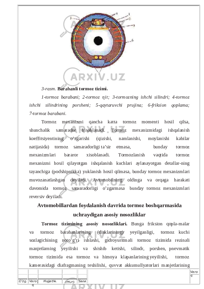 O’zg. Varo q Hujjat№. Imzo Sana Varo q 3- rasm. Barab anli torm oz tizimi. 1-to rmoz ba raban i; 2-to rmoz ɳ i t ; 3-to rm ozning ishchi silind ri; 4- tormoz ishchi silind rining po rsheni; 5-qayta ruvchi pruji na; 6-f riksion qopl ama; 7-to rmoz ba rabani. To r m oz m e x a ni z mi qa n c ha k a t t a to r m o z mo m e n t i h o s il qi l s a , s h u n ch a l ik s a m arador h i s o b l a n a d i . T or m o z m e x ani z m i da g i i s hqa l a n i s h k oeff its i y e n t i ning o ’ z g aris hi ( q i z i s h i , na ml a n ishi, mo yl an i s hi k a b i l ar n a t i jas i d a ) t or m o z s a m a rad o r l i g i t a ’ s i r e tmas a , b u n da y t or m o z m ex a ni z ml a r i b a ra r o r x i so b l a n a d i . T ormo zla n i sh v a q t i d a t o rmo z m ex an i z mi h o s i l q i l a y o tgan i s h q a la n i sh k uch l a r i a y l an a y o tga n d e t a ll a r - n i ng t a y an c h i g a ( p o d s h i p n i k ka ) y u k l a n i sh h o s i l qi l m a sa, b u n d ay t o rm o z m ex ani z m l a r i m u v o z an a t l ash g an d e y iladi. A v tom o b i l n in g o l d i nga v a or qa g a ha rak a ti da vo m i d a t o r m o z sam a ra d o r l igi o ’ z g a r masa b u n d a y t ormo z me x a ni z m la r i r e v e r s i v de y ila di . A v t o m o b i l l a r d an f oy d alan i sh d a v ri d a t o r m o z b o shqar m a s i da uc h ra y di g a n a sosiy n o soz l i k l a r T or m o z t i z i m i n i ng a s o s iy n o soz l i k lar i . B unga fri k s i o n q op l a -m a l ar v a t o r m o z b a r a ba n l a r i n i n g ( di s k l a r i n i n g ) y e y i lg a n l i g i , t o r m o z k u c h i so zl a g i c h i n in g n ot o ’ g ’r i i s h l a s h i , g i d r o y u r it m a l i t or m o z t i z i m i d a r e z i na l i m a n j e t l a r n ing y e y i l i s h i v a s hi s h i b k e t i s h i, s i l i n d r, p or s h en , p n ev m a t i k t or m o z ti z im i da e sa t o r m o z v a h i mo y a k l ap a n l a r i n i ng y e y i l is h i , t o r m o z k a m er as i da g i d ia f r a g ma ni ng t e s h i l i s h i , q u v v a t a k k um u l l y ator l ari m anj e t l a r i ning 