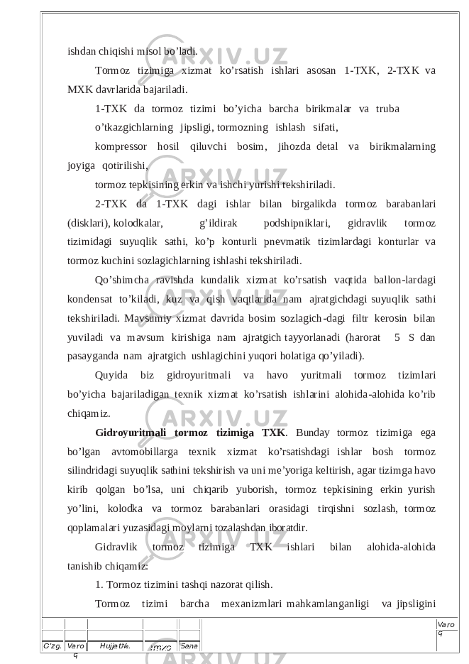 O’zg. Varo q Hujjat№. Imzo Sana Varo q i s h d a n c h i q i s h i m i s o l b o ’ l ad i . T or m o z ti z im i ga x i z m a t k o’rsa t i s h i shlar i a s o s a n 1 - T X K , 2- T X K v a M X K d a vr l a r i da b a ja r i l a d i. 1 - T X K d a t or m o z ti z i mi b o’ y ich a b a r c ha b i r i km a l a r v a t r uba o’ t ka z g i c h l a rn i n g j i p s l i gi , t orm o z n in g i s h l a s h s i f a t i, k o m p res s o r h o s i l qi l uvc h i b o s i m, j i h o z d a d et al v a bi r i k m a l a r n i n g j o y i g a q ot iri l i s h i , t or m o z t e p k i s i n i n g e r k in va i s h c h i y u r i s h i t e ks h i r i l a di . 2 - T X K d a 1 - T X K da g i i s h l a r b i l an b i r g a l i kda t o r m o z b a r a b a n l a r i ( di s k l ari), k o l o dka l ar, g ’i l d i r a k p o d s h ip n i kla r i, gi d r a vl i k t or m o z t i z im id a g i s u y u q l i k s at h i , k o ’ p k o n t u r l i p n ev m at i k t i z i m l a r d a g i k o n t ur l ar v a t or m o z k u c h i n i s oz l a g i c h l arn i ng i s h l a s h i t e kshiri l a d i . Qo ’ s hi m c ha r a v i s h d a k u n d a li k x i z m a t k o’ r sa t ish v a q ti d a ba ll o n - l a r dagi k o n d e n s a t t o’ k i l ad i , k u z v a qi s h v a q t l a r i da n a m a jr a t g i c hda gi s u y uq l i k s at h i t e k s h i r i l a d i . M a v s u m i y xi z m a t d a vr i d a b o s i m s o z l a g i c h - d a g i f i l t r k ero sin b ilan y u v i l a d i v a m a vs u m k i r i s h i g a n a m aj ra t g i ch ta y y o r lana d i ( h a ro r at  5  S d a n p as ay g a n d a n a m a jr a tgi c h u s h la g i c h i n i y uq o ri h ol a t iga q o ’ y i l ad i ). Q u y i d a b i z g i d r o y u r i t m a l i va ha v o y u r i t m a l i t o rm o z t i z i m l a r i b o ’ y icha b a ja r i l ad i g an t ex n i k x i z mat k o ’r sati s h i s h l ar i n i a lo h id a - a lo h ida k o ’ r ib c h i q a m i z . G i d roy u ri t m al i t o r m o z t iz i m ig a T X K . B unda y t o r m o z t i z i m i g a e g a b o ’ lg a n a v t o m o b i l l ar g a t e x ni k x i z m a t k o’ rs a t i s hda g i i s h l a r b o s h t o r m o z s i l i nd r i d a g i s u y u q l i k s a th i n i t e k s hi r i s h v a u n i m e ’ yor i g a k e l ti r i s h , a g a r t i z i m g a ha v o k i r i b q o lg a n b o ’l s a , u n i c h iqa r i b y u bo r i s h , t or m o z t e p k i s ini n g e r ki n y u r i s h yo ’ l i ni , kol o dk a v a t o r m o z b a r ab an l a r i o r a s ida g i t i r qi s hn i s oz l a s h , t o r m o z q o p l a m a l a r i y u z a s id a g i m o y l a r n i t oz a l a s hda n ib or atdi r . G i d r a vl i k t or m o z ti z im i g a T X K i s h l ari b i l an a l o h i d a - a lo h i d a t a n i s h i b c h i qa m i z : 1 . T o r m o z t i z im i n i t as h q i n a z o r a t qi l i s h . To r m oz t i z i mi b a rc h a m e x a ni z m l a r i m a h k a m l a n g a n l igi v a j i p s l i g i n i 