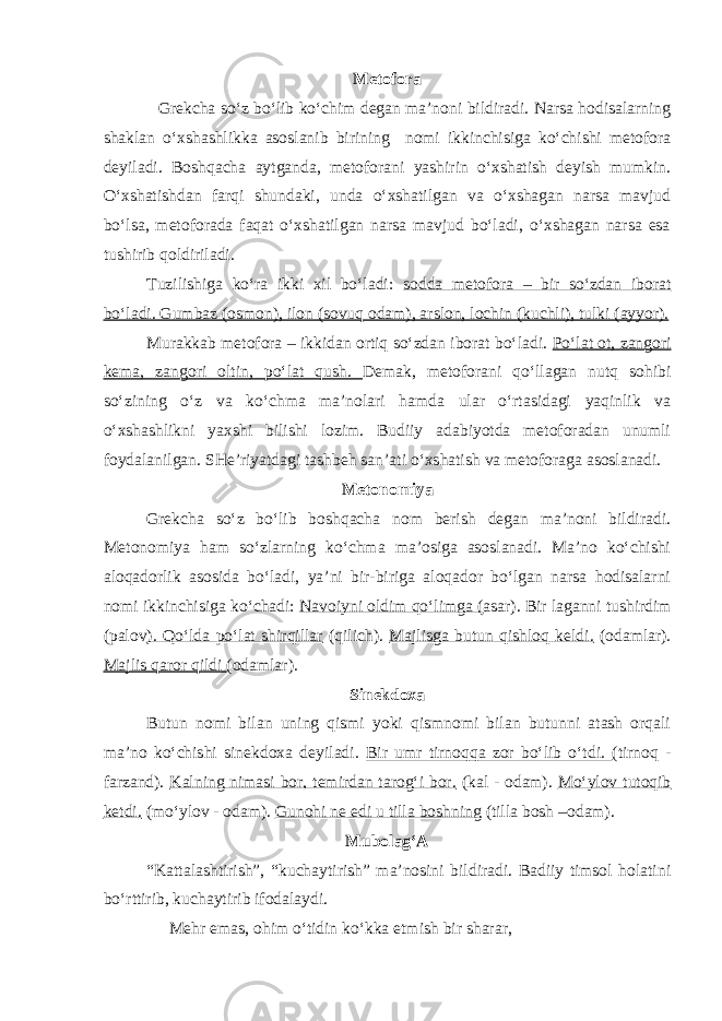 Metofora Grekcha so‘z bo‘lib ko‘chim degan ma’noni bildiradi. Narsa hodisalarning shaklan o‘xshashlikka asoslanib birining nomi ikkinchisiga ko‘chishi metofora deyiladi. Boshqacha aytganda, metoforani yashirin o‘xshatish deyish mumkin. O‘xshatishdan farqi shundaki, unda o‘xshatilgan va o‘xshagan narsa mavjud bo‘lsa, metoforada faqat o‘xshatilgan narsa mavjud bo‘ladi, o‘xshagan narsa esa tushirib qoldiriladi. Tuzilishiga ko‘ra ikki xil bo‘ladi: sodda metofora – bir so‘zdan iborat bo‘ladi. Gumbaz (osmon), ilon (sovuq odam), arslon, lochin (kuchli), tulki (ayyor). Murakkab metofora – ikkidan ortiq so‘zdan iborat bo‘ladi. Po‘lat ot, zangori kema, zangori oltin, po‘lat qush. Demak, metoforani qo‘llagan nutq sohibi so‘zining o‘z va ko‘chma ma’nolari hamda ular o‘rtasidagi yaqinlik va o‘xshashlikni yaxshi bilishi lozim. Budiiy adabiyotda metoforadan unumli foydalanilgan. SHe’riyatdagi tashbeh san’ati o‘xshatish va metoforaga asoslanadi. Metonomiya Grekcha so‘z bo‘lib boshqacha nom berish degan ma’noni bildiradi. Metonomiya ham so‘zlarning ko‘chma ma’osiga asoslanadi. Ma’no ko‘chishi aloqadorlik asosida bo‘ladi, ya’ni bir-biriga aloqador bo‘lgan narsa hodisalarni nomi ikkinchisiga ko‘chadi: Navoiyni oldim qo‘limga ( asar). Bir laganni tushirdim (palov ). Qo‘lda po‘lat shirqillar (qilich). Majlisga butun qishloq keldi. (odamlar). Majlis qaror qildi (odamlar). Sinekdoxa Butun nomi bilan uning qismi yoki qismnomi bilan butunni atash orqali ma’no ko‘chishi sinekdoxa deyiladi. Bir umr tirnoqqa zor bo‘lib o‘tdi. (tirnoq - farzand). Kalning nimasi bor, temirdan tarog‘i bor. (kal - odam). Mo‘ylov tutoqib ketdi. (mo‘ylov - odam). Gunohi ne edi u tilla boshning (tilla bosh –odam). Mubolag‘A “Kattalashtirish”, “kuchaytirish” ma’nosini bildiradi. Badiiy timsol holatini bo‘rttirib, kuchaytirib ifodalaydi. Mehr emas, ohim o‘tidin ko‘kka etmish bir sharar, 