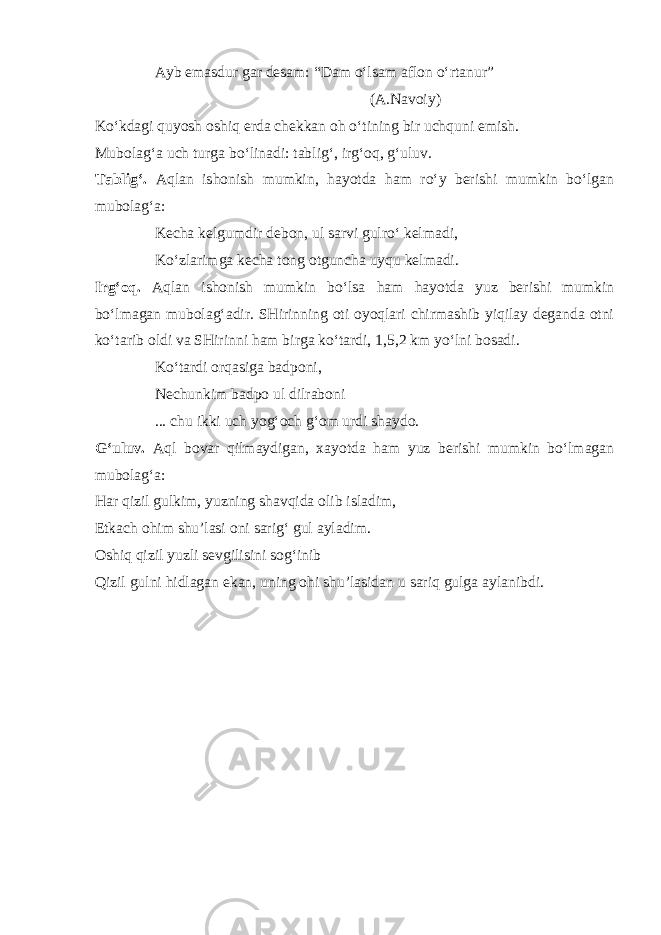 Ayb emasdur gar desam: “Dam o‘lsam aflon o‘rtanur” (A.Navoiy) Ko‘kdagi quyosh oshiq erda chekkan oh o‘tining bir uchquni emish. Mubolag‘a uch turga bo‘linadi: tablig‘, irg‘oq, g‘uluv. Tablig‘. Aqlan ishonish mumkin, hayotda ham ro‘y berishi mumkin bo‘lgan mubolag‘a: Kecha kelgumdir debon, ul sarvi gulro‘ kelmadi, Ko‘zlarimga kecha tong otguncha uyqu kelmadi. Irg‘oq. Aqlan ishonish mumkin bo‘lsa ham hayotda yuz berishi mumkin bo‘lmagan mubolag‘adir. SHirinning oti oyoqlari chirmashib yiqilay deganda otni ko‘tarib oldi va SHirinni ham birga ko‘tardi, 1,5,2 km yo‘lni bosadi. Ko‘tardi orqasiga badponi, Nechunkim badpo ul dilraboni ... chu ikki uch yog‘och g‘om urdi shaydo. G‘uluv. Aql bovar qilmaydigan, xayotda ham yuz berishi mumkin bo‘lmagan mubolag‘a: Har qizil gulkim, yuzning shavqida olib isladim, Etkach ohim shu’lasi oni sarig‘ gul ayladim. Oshiq qizil yuzli sevgilisini sog‘inib Qizil gulni hidlagan ekan, uning ohi shu’lasidan u sariq gulga aylanibdi. 