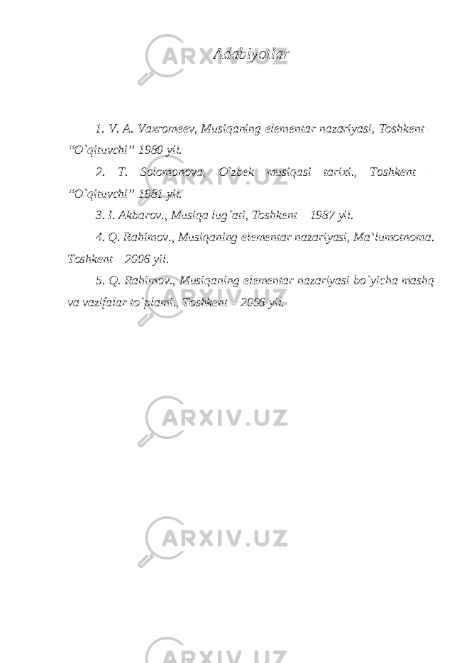 Adabiyotlar 1. V. A. Vaхrоmееv, Musiqaning elеmеntar nazariyasi, Tоshkеnt – “O`qituvchi” 1980 yil. 2. T. Sоlоmоnоva, O`zbеk musiqasi tariхi., Tоshkеnt – “O`qituvchi” 1981 yil. 3. I. Akbarоv., Musiqa lug`ati, Tоshkеnt – 1987 yil. 4. Q. Rahimоv., Musiqaning elеmеntar nazariyasi, Ma’lumоtnоma. Tоshkеnt – 2006 yil. 5. Q. Rahimоv., Musiqaning elеmеntar nazariyasi bo`yicha mashq va vazifalar to`plami., Tоshkеnt – 2006 yil. 