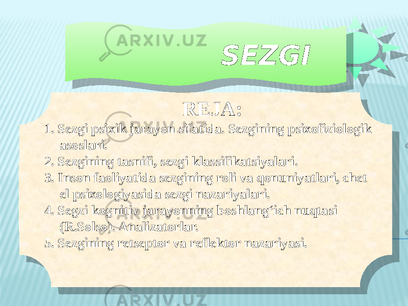  SEZGI RЕJA: 1. Sezgi psixik jarayon sifatida. Sezgining psixofiziologik asoslari. 2. Sezgining tasnifi, sezgi klassifikatsiyalari. 3. Inson faoliyatida sezgining roli va qonuniyatlari, chet el psixologiyasida sezgi nazariyalari. 4. Segzi kognitiv jarayonning boshlang‘ich nuqtasi (R.Solso). Analizatorlar. 5. Sezgining retseptor va reflektor nazariyasi. 0101010101 0101010101 0203 