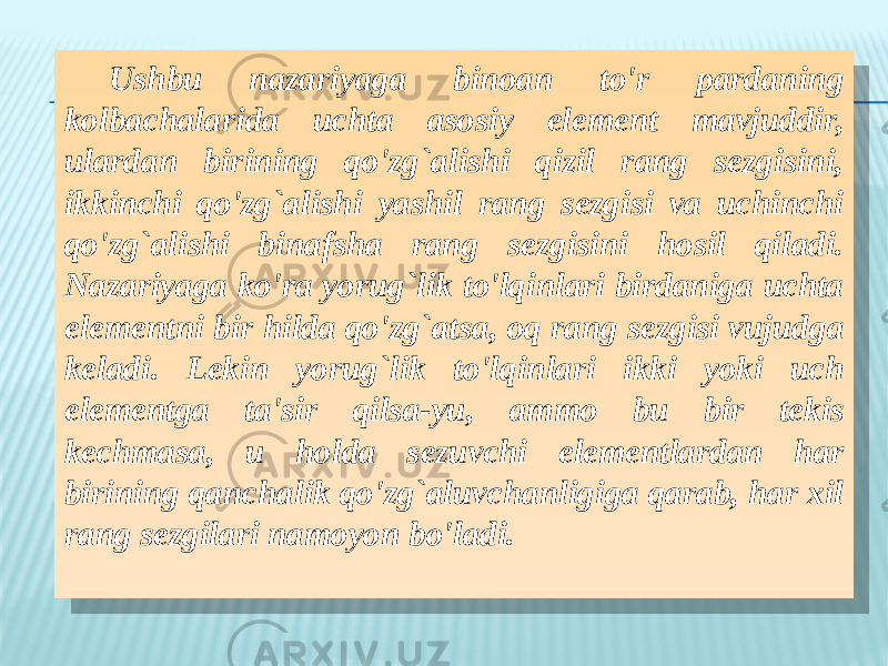 Ushbu nazariyaga binoan to&#39;r pardaning kolbachalarida uchta asosiy element mavjuddir, ulardan birining qo&#39;zg`alishi qizil rang sezgisini, ikkinchi qo&#39;zg`alishi yashil rang sezgisi va uchinchi qo&#39;zg`alishi binafsha rang sezgisini hosil qiladi. Nazariyaga ko&#39;ra yorug`lik to&#39;lqinlari birdaniga uchta elementni bir hilda qo&#39;zg`atsa, oq rang sezgisi vujudga keladi. Lekin yorug`lik to&#39;lqinlari ikki yoki uch elementga ta&#39;sir qilsa-yu, ammo bu bir tekis kechmasa, u holda sezuvchi elementlardan har birining qanchalik qo&#39;zg`aluvchanligiga qarab, har xil rang sezgilari namoyon bo&#39;ladi.2F 1108 1304 05 0E08 37 15 111504 15 111510 1805 09030216 