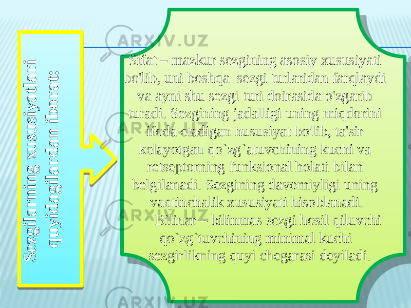 S e z g ila r n in g x u s u s iy a t la r i q u y id a g ila r d a n ib o r a t : Sifat – mazkur sezgining asosiy xususiyati bo&#39;lib, uni boshqa sezgi turlaridan farqlaydi va ayni shu sezgi turi doirasida o&#39;zgarib turadi. Sezgining jadalligi uning miqdorini ifoda etadigan hususiyat bo&#39;lib, ta&#39;sir kelayotgan qo`zg`atuvchining kuchi va retseptorning funksional holati bilan belgilanadi. Sezgining davomiyligi uning vaqtinchalik xususiyati hisoblanadi. Bilinar – bilinmas sezgi hosil qiluvchi qo`zg`tuvchining minimal kuchi sezgirlikning quyi chegarasi deyiladi. 09 0A 0B 0C 0D1B13 14 17 0D17 0C 0810 22 0F 22 0F 0D15 13 19 1B13 14 0D08 21 22 15 0D1A 13 0C 0D1B13 14 1A 13 17 080D26 16 14 13 19 05 08 