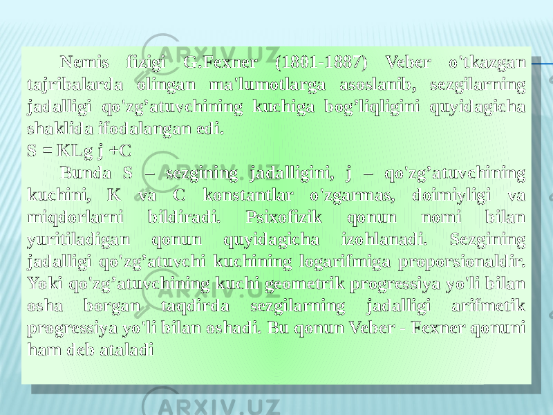 Nemis fizigi G.Fexner (1801-1887) Veber o&#39;tkazgan tajribalarda olingan ma&#39;lumotlarga asoslanib, sezgilarning jadalligi qo&#39;zg’atuvchining kuchiga bog’liqligini quyidagicha shaklida ifodalangan edi. S = KLg j +C Bunda S – sezgining jadalligini, j – qo&#39;zg’atuvchining kuchini, K va C konstantlar o&#39;zgarmas, doimiyligi va miqdorlarni bildiradi. Psixofizik qonun nomi bilan yuritiladigan qonun quyidagicha izohlanadi. Sezgining jadalligi qo&#39;zg’atuvchi kuchining logarifmiga proporsionaldir. Yoki qo&#39;zg’atuvchining kuchi geometrik progressiya yo&#39;li bilan osha borgan taqdirda sezgilarning jadalligi arifmetik progressiya yo&#39;li bilan oshadi. Bu qonun Veber - Fexner qonuni ham deb ataladi 3C 19 12 0F 09 2F22 11 300D 1522 12 3E 160F 0E 24 