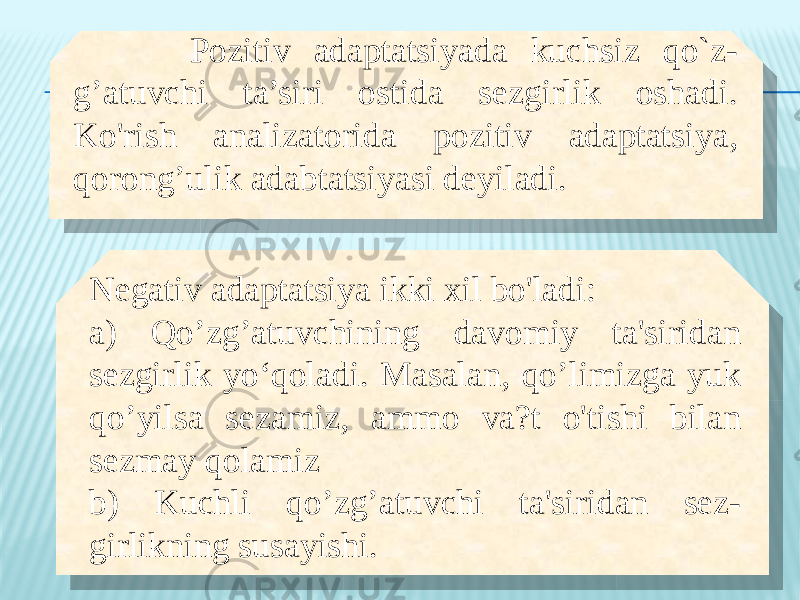  Pozitiv adaptatsiyada kuchsiz qo`z- g’atuvchi ta’siri ostida sezgirlik oshadi. Ko&#39;rish analizatorida pozitiv adaptatsiya, qorong’ulik adabtatsiyasi deyiladi. Negativ adaptatsiya ikki xil bo&#39;ladi: a) Qo’zg’atuvchining davomiy ta&#39;siridan sezgirlik yo‘qoladi. Masalan, qo’limizga yuk qo’yilsa sezamiz, ammo va?t o&#39;tishi bilan sezmay qolamiz b) Kuchli qo’zg’atuvchi ta&#39;siridan sez- girlikning susayishi.06 2611 0F 28 19 