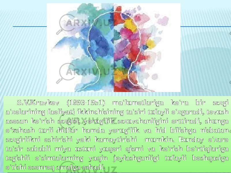 S.V.Kravkov (1893-1951) ma&#39;lumotlariga ko&#39;ra bir sezgi a&#39;zolarining faoliyati ikkinchisining ta&#39;siri tufayli o&#39;zgaradi, tovush asosan ko&#39;rish sezgisi, yorug’lik sezuvchanligini orttiradi, shunga o‘xshash turli hidlar hamda yorug’lik va hid bilishga nisbatan sezgirlikni oshirishi yoki kamaytirishi mumkin. Bunday o&#39;zaro ta&#39;sir sababli miya ustuni yuqori qismi va ko&#39;rish bo&#39;rtiqlariga tegishli o&#39;simtalarning yaqin joylashganligi tufayli boshqasiga o&#39;tishi osonroq amalga oshadi.09 1331 130F 1627100F 0F 191331 190A 1631 