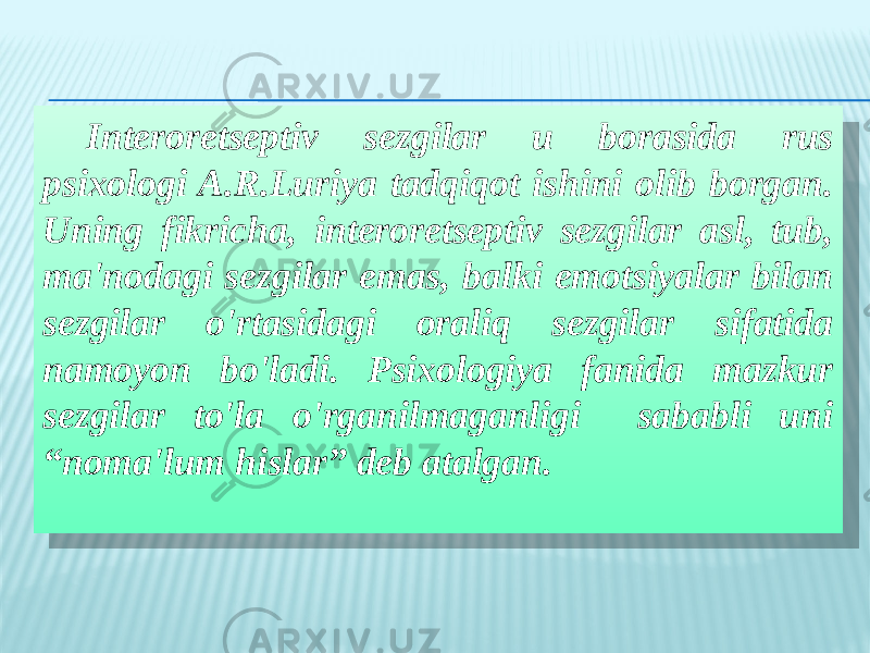 Interoretseptiv sezgilar u borasida rus psixologi A.R.Luriya tadqiqot ishini olib borgan. Uning fikricha, interoretseptiv sezgilar asl, tub, ma&#39;nodagi sezgilar emas, balki emotsiyalar bilan sezgilar o&#39;rtasidagi oraliq sezgilar sifatida namoyon bo&#39;ladi. Psixologiya fanida mazkur sezgilar to&#39;la o&#39;rganilmaganligi sababli uni “noma&#39;lum hislar” deb atalgan.28 1E 2F 12 0C 0203 0C 30 