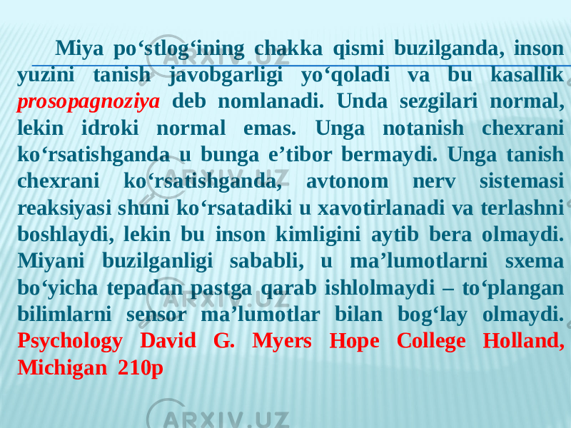  Miya po‘stlog‘ining chakka qismi buzilganda, inson yuzini tanish javobgarligi yo‘qoladi va bu kasallik prosopagnoziya deb nomlanadi. Unda sezgilari normal, lekin idroki normal emas. Unga notanish chexrani ko‘rsatishganda u bunga e’tibor bermaydi. Unga tanish chexrani ko‘rsatishganda, avtonom nerv sistemasi reaksiyasi shuni ko‘rsatadiki u xavotirlanadi va terlashni boshlaydi, lekin bu inson kimligini aytib bera olmaydi. Miyani buzilganligi sababli, u ma’lumotlarni sxema bo‘yicha tepadan pastga qarab ishlolmaydi – to‘plangan bilimlarni sensor ma’lumotlar bilan bog‘lay olmaydi. Psychology David G. Myers Hope College Holland, Michigan 210р 