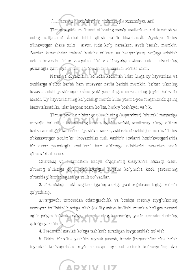 1.Tintuv o`tkazishning psixologik xususiyatlari Tintuv paytida ma`lumot olishning asosiy usullaridan biri kuzatish va uning natijalarini darhol tahlil qilish bo`lib hisoblanadi. Ayniqsa tintuv qilinayotgan shaxs xulq - atvori juda ko`p narsalarni aytib berishi mumkin. Bundan kuzatishdan imkoni boricha to`laroq va haqqoniyroq natijaga erishish uchun bevosita tintuv vaziyatida tintuv qilinayotgan shaxs xulq - atvorining psixologik qonuniyatlaridan har tomonlama boxabar bo`lish zarur. Narsa va obyektlarni ko`zdan kechirish bilan birga uy hayvonlari va qushlarga e`tibor berish ham muayyan natija berishi mumkin, ba`zan ularning bezovtalanishi yashiringan odam yoki yashiringan narsalarning joyini ko`rsatib beradi. Uy hayvonlarining ko`pchiligi murda bilan yonma-yon turganlarida qattiq bezovtalanadilar, itlar begona odam bo`lsa, hurkiy boshlaydi va h.k. Tintuv paytida nishonga oluvchining (supervizor) ishtiroki maqsadga muvofiq bo`ladi, u izquvarning kamchiligini tuzatishi, sezdirmay kimga e`tibor berish zarurligini ko`rsatishi (yashikni surish, eshikchani ochish) mumkin. Tintuv o`tkazayotgan xodimlar jinoyatchilar turli yashirin joylarni hozirlayotganlarida bir qator psixologik omillarni ham e`tiborga olishlarini nazardan soqit qilmasliklari kerak.: Charchoq va avtomatizm tufayli diqqatning susayishini hisobga olish. Shuning e`tiborga olib, qidirilayotgan hujjatni ko`pincha kitob javonining o`rtasidagi kitobning ichiga solib qo`yadilar. 2. Jirkanishga umid bog`lash (go`ng orasiga yoki xojatxona tagiga ko`mib qo`yadilar). 3.Tergovchi tomonidan odamgarchilik va boshqa insoniy tuyg`ularning namoyon bo`lishini hisobga olish (daliliy ashyo bo`lishi mumkin bo`lgan narsani og`ir yotgan to`shak ostiga, chaqaloqning karavotiga, yaqin qarindoshlarining qabriga yashirish). 4. Predmetni ataylab ko`zga tashlanib turadigan joyga tashlab qo`yish. 5. Ikkita bir xilda yashirin tuynuk yasash, bunda jinoyatchilar bitta bo`sh tuynukni topishganidan keyin shunaqa tuynukni axtarib ko`rmaydilar, deb 