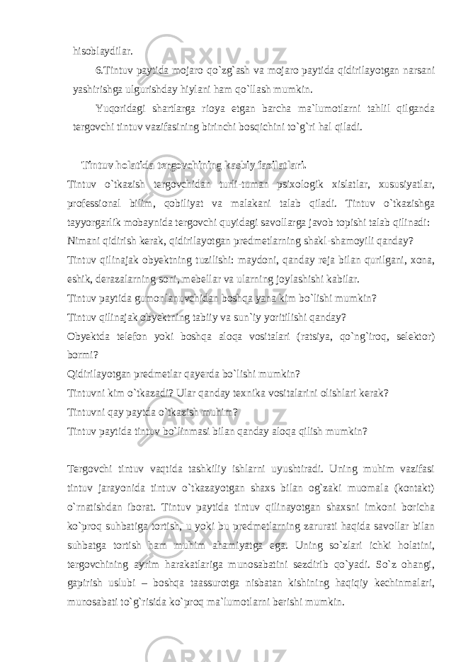 hisoblaydilar. 6.Tintuv paytida mojaro qo`zg`ash va mojaro paytida qidirilayotgan narsani yashirishga ulgurishday hiylani ham qo`llash mumkin. Yuqoridagi shartlarga rioya etgan barcha ma`lumotlarni tahlil qilganda tergovchi tintuv vazifasining birinchi bosqichini to`g`ri hal qiladi. Tintuv holatida tergovchining kasbiy fazilatlari. Tintuv o`tkazish tergovchidan turli-tuman psixologik xislatlar, xususiyatlar, professional bilim, qobiliyat va malakani talab qiladi. Tintuv o`tkazishga tayyorgarlik mobaynida tergovchi quyidagi savollarga javob topishi talab qilinadi: Nimani qidirish kerak, qidirilayotgan predmetlarning shakl-shamoyili qanday? Tintuv qilinajak obyektning tuzilishi: maydoni, qanday reja bilan qurilgani, xona, eshik, derazalarning soni, mebellar va ularning joylashishi kabilar. Tintuv paytida gumonlanuvchidan boshqa yana kim bo`lishi mumkin? Tintuv qilinajak obyektning tabiiy va sun`iy yoritilishi qanday? Obyektda telefon yoki boshqa aloqa vositalari (ratsiya, qo`ng`iroq, selektor) bormi? Qidirilayotgan predmetlar qayerda bo`lishi mumkin? Tintuvni kim o`tkazadi? Ular qanday texnika vositalarini olishlari kerak? Tintuvni qay paytda o`tkazish muhim? Tintuv paytida tintuv bo`linmasi bilan qanday aloqa qilish mumkin? Tergovchi tintuv vaqtida tashkiliy ishlarni uyushtiradi. Uning muhim vazifasi tintuv jarayonida tintuv o`tkazayotgan shaxs bilan og`zaki muomala (kontakt) o`rnatishdan iborat. Tintuv paytida tintuv qilinayotgan shaxsni imkoni boricha ko`proq suhbatiga tortish, u yoki bu predmetlarning zarurati haqida savollar bilan suhbatga tortish ham muhim ahamiyatga ega. Uning so`zlari ichki holatini, tergovchining ayrim harakatlariga munosabatini sezdirib qo`yadi. So`z ohangi, gapirish uslubi – boshqa taassurotga nisbatan kishining haqiqiy kechinmalari, munosabati to`g`risida ko`proq ma`lumotlarni berishi mumkin. 