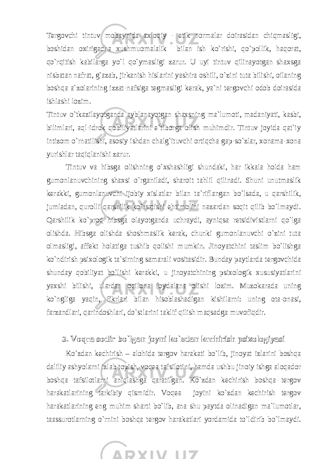 Tergovchi tintuv mobaynida axloqiy - etik normalar doirasidan chiqmasligi, boshidan oxirigacha xushmuomalalik bilan ish ko`rishi, qo`pollik, haqorat, qo`rqitish kabilarga yo`l qo`ymasligi zarur. U uyi tintuv qilinayotgan shaxsga nisbatan nafrat, g`azab, jirkanish hislarini yashira oshili, o`zini tuta bilishi, oilaning boshqa a`zolarining izzat-nafsiga tegmasligi kerak, ya`ni tergovchi odob doirasida ishlashi lozim. Tintuv o`tkazilayotganda ayblanayotgan shaxsning ma`lumoti, madaniyati, kasbi, bilimlari, aql-idrok qobiliyatlarini e`tiborga olish muhimdir. Tintuv joyida qat`iy intizom o`rnatilishi, asosiy ishdan chalg`ituvchi ortiqcha gap-so`zlar, xonama-xona yurishlar taqiqlanishi zarur. Tintuv va hibsga olishning o`xshashligi shundaki, har ikkala holda ham gumonlanuvchining shaxsi o`rganiladi, sharoit tahlil qilinadi. Shuni unutmaslik kerakki, gumonlanuvchi ijobiy xislatlar bilan ta`riflangan bo`lsada, u qarshilik, jumladan, qurolli qarshilik ko`rsatishi ehtimolini nazardan soqit qilib bo`lmaydi. Qarshilik ko`proq hibsga olayotganda uchraydi, ayniqsa retsidivistlarni qo`lga olishda. Hibsga olishda shoshmaslik kerak, chunki gumonlanuvchi o`zini tuta olmasligi, affekt holatiga tushib qolishi mumkin. Jinoyatchini taslim bo`lishga ko`ndirish psixologik ta`sirning samarali vositasidir. Bunday paytlarda tergovchida shunday qobiliyat bo`lishi kerakki, u jinoyatchining psixologik xususiyatlarini yaxshi bilishi, ulardan oqilona foydalana olishi lozim. Muzokarada uning ko`ngliga yaqin, fikrlari bilan hisoblashadigan kishilarni: uning ota-onasi, farzandlari, qarindoshlari, do`stlarini taklif qilish maqsadga muvofiqdir. 3 . Voqea sodir bo`lgan joyni ko`zdan kechirish psixologiyasi Ko`zdan kechirish – alohida tergov harakati bo`lib, jinoyat izlarini boshqa daliliy ashyolarni izlab topish, voqea tafsilotini, hamda ushbu jinoiy ishga aloqador boshqa tafsilotlarni aniqlashga qaratilgan. Ko`zdan kechirish boshqa tergov harakatlarining tarkibiy qismidir. Voqea joyini ko`zdan kechirish tergov harakatlarining eng muhim sharti bo`lib, ana shu paytda olinadigan ma`lumotlar, taassurotlarning o`rnini boshqa tergov harakatlari yordamida to`ldirib bo`lmaydi. 