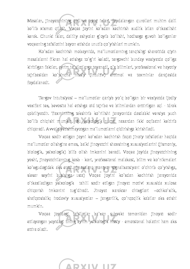 Masalan, jinoyatchining qo`l va oyoq izlari, foydalangan qurollari muhim dalil bo`lib xizmat qiladi. Voqea joyini ko`zdan kechirish zudlik bilan o`tkazilishi kerak. Chunki izlar, daliliy ashyolar g`oyib bo`lishi, hodisaga guvoh bo`lganlar voqeaning tafsilotini bayon etishda unutib qo`yishlari mumkin. Ko`zdan kechirish mobaynida, ma`lumotlarning tanqisligi sharoitida qiyin masalalarni fikran hal etishga to`g`ri keladi, tergovchi bunday vaziyatda qo`lga kiritilgan faktlar, ayrim tafsilotlarga tayanadi, o`z bilimlari, professional va hayotiy tajribasidan ko`pincha hissiy (intuitiv) ehtimol va taxminlar darajasida foydalanadi. Tergov intuitsiyasi – ma`lumotlar qariyb yo`q bo`lgan bir vaziyatda ijodiy vazifani tez, bevosita hal etishga oid tajriba va bilimlardan orttirilgan aql - idrok qobiliyatdir. Taxminning tekshirib ko`rilishi jarayonida dastlabki versiya puch bo`lib chiqishi mumkin. Bu psixologik nuqtai nazardan ikki oqibatni keltirib chiqaradi. Avvalo yetishmayotgan ma`lumotlarni qidirishga kirishiladi. Voqea sodir etilgan joyni ko`zdan kechirish faqat jinoiy tafsilotlar haqida ma`lumotlar olishgina emas, balki jinoyatchi shaxsining xususiyatlarini (jismoniy, biologik, psixologik) bilib olish imkonini beradi. Voqea joyida jinoyatchining yoshi, jinoyatchilarning kasb - kori, professional malakasi, bilim va ko`nikmalari ko`zgudagidek aks etadi. (masalan, montyor signalizatsiyani o`chirib qo`yishga, slesar seyfni buzishga usta) Voqea joyini ko`zdan kechirish jarayonida o`tkaziladigan psixologik tahlil sodir etilgan jinoyat motivi xususida xulosa chiqarish imkonini tug`diradi. Jinoyat xarakter chizgilari –ochko`zlik, shafqatsizlik; irodaviy xususiyatlar – jangarilik, qo`rqoqlik kabilar aks etishi mumkin. Voqea joyidagi tafsilotlar ba`zan subyekt tomonidan jinoyat sodir etilayotgan paytdagi uning ayrim psixologik hissiy - emotsional holatini ham aks ettira oladi. 