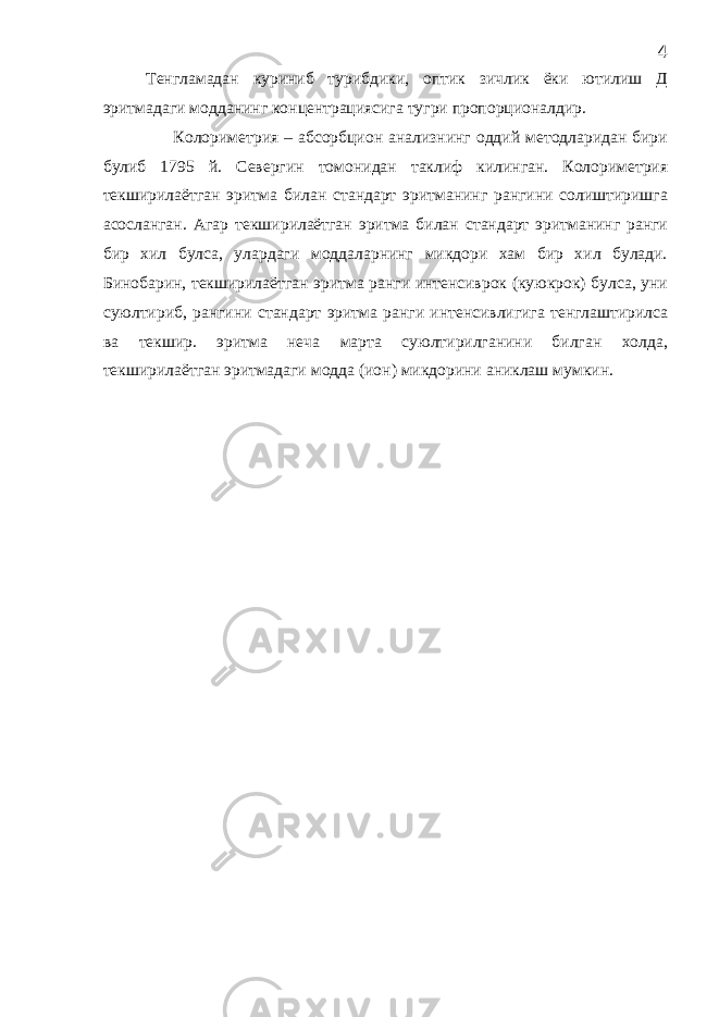 Тенгламадан куриниб турибдики, оптик зичлик ёки ютилиш Д эритмадаги модданинг концентрациясига тугри пропорционалдир. Колориметрия – абсорбцион анализнинг оддий методларидан бири булиб 1795 й. Севергин томонидан таклиф килинган. Колориметрия текширилаётган эритма билан стандарт эритманинг рангини солиштиришга асосланган. Агар текширилаётган эритма билан стандарт эритманинг ранги бир хил булса, улардаги моддаларнинг микдори хам бир хил булади. Бинобарин, текширилаётган эритма ранги интенсиврок (куюкрок) булса, уни суюлтириб, рангини стандарт эритма ранги интенсивлигига тенглаштирилса ва текшир. эритма неча марта суюлтирилганини билган холда, текширилаётган эритмадаги модда (ион) микдорини аниклаш мумкин. 4 