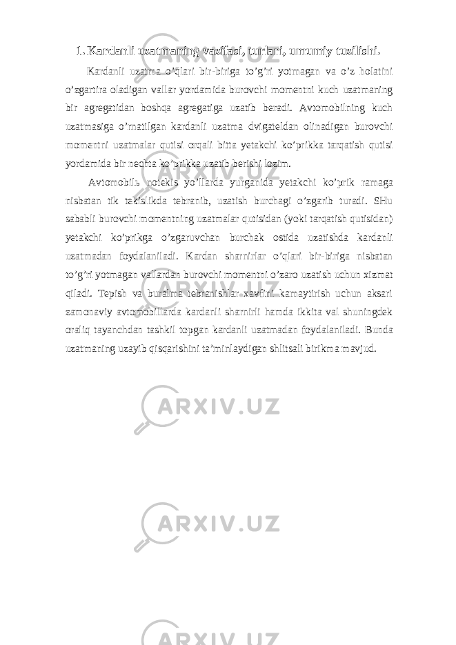 1. Kardanli uzatmaning vazifasi, turlari, umumiy tuzilishi. Kardanli uzatma o’qlari bir-biriga to’g’ri yotmagan va o’z holatini o’zgartira oladigan vallar yordamida burovchi momentni kuch uzatmaning bir agregatidan boshqa agregatiga uzatib beradi. Avtomobilning kuch uzatmasiga o’rnatilgan kardanli uzatma dvigateldan olinadigan burovchi momentni uzatmalar qutisi orqali bitta yetakchi ko’prikka tarqatish qutisi yordamida bir nechta ko’prikka uzatib berishi lozim. Avtomobil ь notekis yo’llarda yurganida yetakchi ko’prik ramaga nisbatan tik tekislikda tebranib, uzatish burchagi o’zgarib turadi. SHu sababli burovchi momentning uzatmalar qutisidan (yoki tarqatish qutisidan) yetakchi ko’prikga o’zgaruvchan burchak ostida uzatishda kardanli uzatmadan foydalaniladi. Kardan sharnirlar o’qlari bir-biriga nisbatan to’g’ri yotmagan vallardan burovchi momentni o’zaro uzatish uchun xizmat qiladi. Tepish va buralma tebranishlar xavfini kamaytirish uchun aksari zamonaviy avtomobillarda kardanli sharnirli hamda ikkita val shuningdek oraliq tayanchdan tashkil topgan kardanli uzatmadan foydalaniladi. Bunda uzatmaning uzayib qisqarishini ta’minlaydigan shlitsali birikma mavjud. 