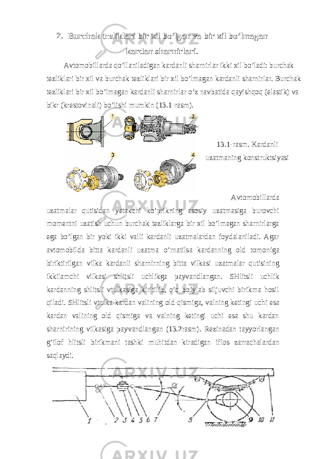 2. Burchak tezliklari bir xil bo’lgan va bir xil bo’lmagan kardan sharnirlari . Avtomobillarda qo’llaniladigan kardanli sharnirlar ikki xil bo’ladi: burchak tezliklari bir xil va burchak tezliklari bir xil bo’lmagan kardanli sharnirlar. Burchak tezliklari bir xil bo’lmagan kardanli sharnirlar o’z navbatida qayishqoq (elastik) va bikr (krestovinali) bo’lishi mumkin (13.1-rasm). 13.1-rasm. Kardanli uzatmaning konstruktsiyasi Avtomobillarda uzatmalar qutisidan yetakchi ko’prikning asosiy uzatmasiga burovchi momentni uzatish uchun burchak tezliklarga bir xil bo’lmagan sharnirlarga ega bo’lgan bir yoki ikki valli kardanli uzatmalardan foydalaniladi. Agar avtomobilda bitta kardanli uzatma o’rnatilsa kardanning old tomoniga biriktirilgan vilka kardanli sharnirning bitta vilkasi uzatmalar qutisining ikkilamchi vilkasi shlitsli uchlikga payvandlangan. SHlitsli uchlik kardanning shlitsli vtulkasiga kiritilib, o’q bo’ylab siljuvchi birikma hosil qiladi. SHlitsli vtulka kardan valining old qismiga, valning ketingi uchi esa kardan valining old qismiga va valning ketingi uchi esa shu kardan sharnirining vilkasiga payvandlangan (13.2rasm). Rezinadan tayyorlangan g’ilof hlitsli birikmani tashki muhitdan kiradigan iflos zarrachalardan saqlaydi. 