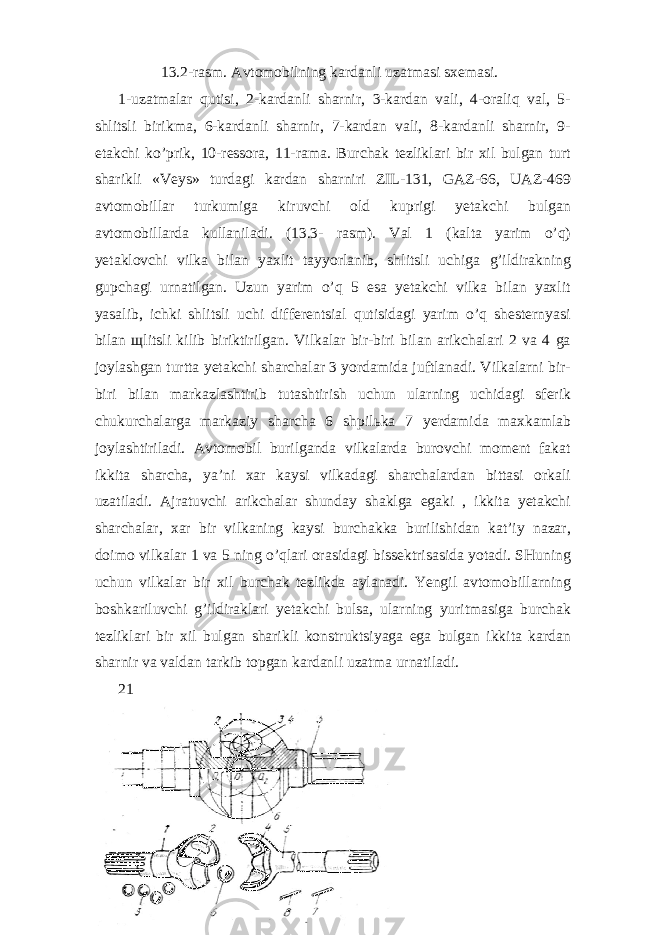 13.2-rasm. Avtomobilning kardanli uzatmasi sxemasi. 1-uzatmalar qutisi, 2-kardanli sharnir, 3-kardan vali, 4-oraliq val, 5- shlitsli birikma, 6-kardanli sharnir, 7-kardan vali, 8-kardanli sharnir, 9- etakchi ko’prik, 10-ressora, 11-rama. Burchak tezliklari bir xil bulgan turt sharikli «Veys» turdagi kardan sharniri ZIL-131, GAZ-66, UAZ-469 avtomobillar turkumiga kiruvchi old kuprigi yetakchi bulgan avtomobillarda kullaniladi. (13.3- rasm). Val 1 (kalta yarim o’q) yetaklovchi vilka bilan yaxlit tayyorlanib, shlitsli uchiga g’ildirakning gupchagi urnatilgan. Uzun yarim o’q 5 esa yetakchi vilka bilan yaxlit yasalib, ichki shlitsli uchi differentsial qutisidagi yarim o’q shesternyasi bilan щ litsli kilib biriktirilgan. Vilkalar bir-biri bilan arikchalari 2 va 4 ga joylashgan turtta yetakchi sharchalar 3 yordamida juftlanadi. Vilkalarni bir- biri bilan markazlashtirib tutashtirish uchun ularning uchidagi sferik chukurchalarga markaziy sharcha 6 shpil ь ka 7 yerdamida maxkamlab joylashtiriladi. Avtomobil burilganda vilkalarda burovchi moment fakat ikkita sharcha, ya’ni xar kaysi vilkadagi sharchalardan bittasi orkali uzatiladi. Ajratuvchi arikchalar shunday shaklga egaki , ikkita yetakchi sharchalar, xar bir vilkaning kaysi burchakka burilishidan kat’iy nazar, doimo vilkalar 1 va 5 ning o’qlari orasidagi bissektrisasida yotadi. SHuning uchun vilkalar bir xil burchak tezlikda aylanadi. Yengil avtomobillarning boshkariluvchi g’ildiraklari yetakchi bulsa, ularning yuritmasiga burchak tezliklari bir xil bulgan sharikli konstruktsiyaga ega bulgan ikkita kardan sharnir va valdan tarkib topgan kardanli uzatma urnatiladi. 21 