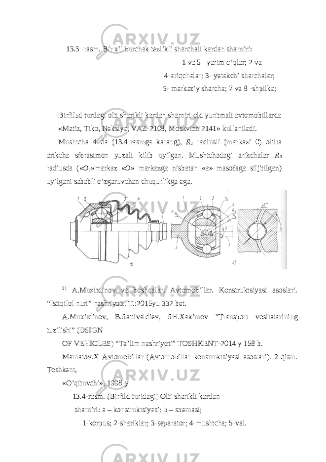  13.3 -rasm. Bir xil burchak tezlikli sharchali kardan sharniri: 1 va 5 –yarim o’qlar; 2 va 4-ariqchalar; 3- yetakchi sharchalar; 6- markaziy sharcha; 7 va 8 -shpilka; Birfil ь d turdagi olti sharikli kardan sharniri old yuritmali avtomobillarda «Matiz, Tiko, Neksiya, VAZ-2108, Moskvich 2141» kullaniladi. Mushtcha 4 da (13.4-rasmga karang), R 1 radiusli (markazi 0) oltita arikcha sferasimon yuzali kilib uyilgan. Mushtchadagi arikchalar R 3 radiusda (« O 1 »markaz « O » markazga nisbatan «a» masofaga siljitilgan) uyilgani sababli o’zgaruvchan chuqurlikga ega. 21 A.Muxitdinov va boshqalar. Avtomobillar. Konstruktsiyasi asoslari. “Istiqilol nuri” nashriyoti. T.:2015yu 332 bet. A.Muxitdinov, B.Sattivaldiev, SH.Xakimov “Transport vositalarining tuzilishi” (DSIGN OF VEHICLES) “Ta’lim nashriyoti” TOSHKENT-2014 y 158 b. Mamatov.X Avtomobillar (Avtomobillar konstruktsiyasi asoslari). 2-qism. Toshkent, «O’qituvchi», 1998-y 13.4-rasm. (Birfild turidagi) Olti sharikli kardan sharniri: a – konstruktsiyasi; b – sxemasi; 1-korpus; 2-shariklar; 3-separator; 4-mushtcha; 5-val. 