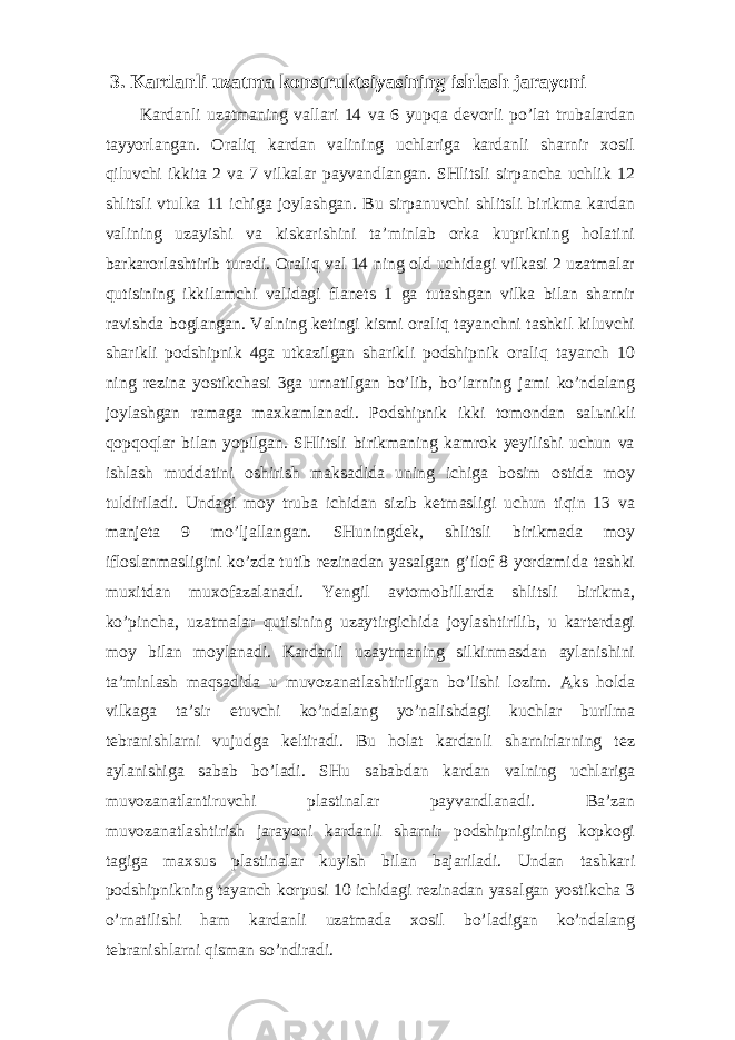 3. Kardanli uzatma konstruktsiyasining ishlash jarayoni Kardanli uzatmaning vallari 14 va 6 yupqa devorli po’lat trubalardan tayyorlangan. Oraliq kardan valining uchlariga kardanli sharnir xosil qiluvchi ikkita 2 va 7 vilkalar payvandlangan. SHlitsli sirpancha uchlik 12 shlitsli vtulka 11 ichiga joylashgan. Bu sirpanuvchi shlitsli birikma kardan valining uzayishi va kiskarishini ta’minlab orka kuprikning holatini barkarorlashtirib turadi. Oraliq val 14 ning old uchidagi vilkasi 2 uzatmalar qutisining ikkilamchi validagi flanets 1 ga tutashgan vilka bilan sharnir ravishda boglangan. Valning ketingi kismi oraliq tayanchni tashkil kiluvchi sharikli podshipnik 4ga utkazilgan sharikli podshipnik oraliq tayanch 10 ning rezina yostikchasi 3ga urnatilgan bo’lib, bo’larning jami ko’ndalang joylashgan ramaga maxkamlanadi. Podshipnik ikki tomondan sal ь nikli qopqoqlar bilan yopilgan. SHlitsli birikmaning kamrok yeyilishi uchun va ishlash muddatini oshirish maksadida uning ichiga bosim ostida moy tuldiriladi. Undagi moy truba ichidan sizib ketmasligi uchun tiqin 13 va manjeta 9 mo’ljallangan. SHuningdek, shlitsli birikmada moy ifloslanmasligini ko’zda tutib rezinadan yasalgan g’ilof 8 yordamida tashki muxitdan muxofazalanadi. Yengil avtomobillarda shlitsli birikma, ko’pincha, uzatmalar qutisining uzaytirgichida joylashtirilib, u karterdagi moy bilan moylanadi. Kardanli uzaytmaning silkinmasdan aylanishini ta’minlash maqsadida u muvozanatlashtirilgan bo’lishi lozim. Aks holda vilkaga ta’sir etuvchi ko’ndalang yo’nalishdagi kuchlar burilma tebranishlarni vujudga keltiradi. Bu holat kardanli sharnirlarning tez aylanishiga sabab bo’ladi. SHu sababdan kardan valning uchlariga muvozanatlantiruvchi plastinalar payvandlanadi. Ba’zan muvozanatlashtirish jarayoni kardanli sharnir podshipnigining kopkogi tagiga maxsus plastinalar kuyish bilan bajariladi. Undan tashkari podshipnikning tayanch korpusi 10 ichidagi rezinadan yasalgan yostikcha 3 o’rnatilishi ham kardanli uzatmada xosil bo’ladigan ko’ndalang tebranishlarni qisman so’ndiradi. 