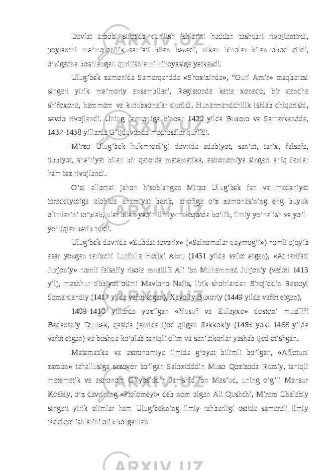 Davlat arbobi sifatida qurilish ishlarini haddan tashqari rivojlantirdi, poytaxtni me’morchilik san’ati bilan bezadi, ulkan binolar bilan obod qildi, o’zigacha boshlangan qurilishlarni nihoyasiga yetkazdi. Ulug’bek zamonida Samarqandda «Shoxizinda», “Guri Amir» maqbarasi singari yirik me’moriy ansambllari, Registonda katta xonaqo, bir qancha shifoxona, hammom va kutubxonalar qurildi. Hunarmandchilik ishlab chiqarishi, savdo rivojlandi. Uning farmoniga binoan 1420 yilda Buxoro va Samarkandda, 1432-1438 yillarda G’ijduvonda madrasalar qurildi. Mirzo Ulug’bek hukmronligi davrida adabiyot, san’at, tarix, falsafa, tibbiyot, she’riyat bilan bir qatorda matematika, astronomiya singari aniq fanlar ham tez rivojlandi. O’zi allomai jahon hisoblangan Mirzo Ulug’bek fan va madaniyat taraqqiyotiga alohida ahamiyat berib, atrofiga o’z zamonasining eng buyuk olimlarini to’plab, ular bilan yaqin ilmiy muloqotda bo’lib, ilmiy yo’nalish va yo’l- yo’riqlar berib turdi. Ulug’bek davrida «Zubdat tavorix» («Salnomalar qaymog’i») nomli ajoyib asar yozgan tarixchi Lutfulla Hofizi Abru (1431 yilda vafot etgan), «At-tarifati Jurjoniy» nomli falsafiy risola muallifi Ali ibn Muhammad Jurjoniy (vafoti 1413 yil), mashhur tibbiyot olimi Mavlono Nafis, lirik shoirlardan Sirojiddin Bastoyi Samarqandiy (1412 yilda vafot etgan), Xayoliy Buxoriy (1449 yilda vafot etgan), 1409-1410 yillarda yozilgan «Yusuf va Zulayxo» dostoni muallifi Badaxshiy Durbek, qasida janrida ijod qilgan Sakkokiy (1465 yoki 1468 yilda vafot etgan) va boshqa ko’plab taniqli olim va san’atkorlar yashab ijod etishgan. Matematika va astronomiya ilmida g’oyat bilimli bo’lgan, «Aflotuni zamon» tahallusiga sazovor bo’lgan Saloxidddin Muso Qozizoda Rumiy, taniqli matematik va astronom G’iyosiddin Jamshid ibn Mas’ud, uning o’g’li Mansur Koshiy, o’z davrining «Ptolomeyi» deb nom olgan Ali Qushchi, Miram Chalabiy singari yirik olimlar ham Ulug’bekning ilmiy rahbarligi ostida samarali ilmiy tadqiqot ishlarini olib borganlar. 