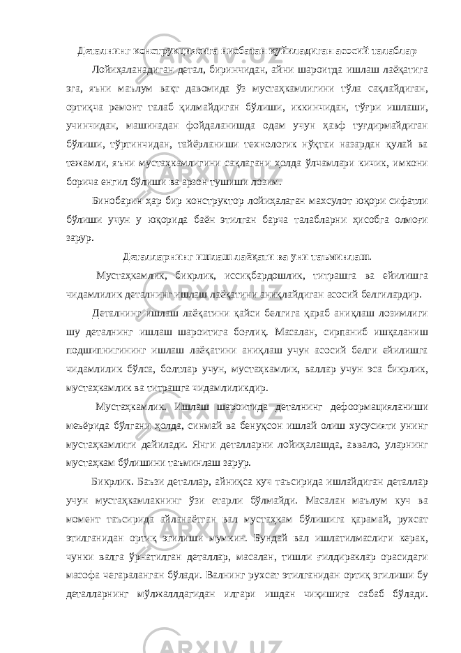 Деталнинг конструкциясига нисбатан қуйиладиган асосий талаблар Лойиҳаланадиган детал, биринчидан, айни шароитда ишлаш лаёқатига эга, яъни маълум вақт давомида ўз мустаҳкамлигини тўла сақлайдиган, ортиқча ремонт талаб қилмайдиган бўлиши, иккинчидан, тўғри ишлаши, учинчидан, машинадан фойдаланишда одам учун ҳавф туғдирмайдиган бўлиши, тўртинчидан, тайёрланиши технологик нўқтаи назардан қулай ва тежамли, яъни мустаҳкамлигини сақлагани ҳолда ўлчамлари кичик, имкони борича енгил бўлиши ва арзон тушиши лозим. Бинобарин ҳар бир конструктор лойиҳалаган махсулот юқори сифатли бўлиши учун у юқорида баён этилган барча талабларни ҳисобга олмоғи зарур. Деталларнинг ишлаш лаёқати ва уни таъминлаш . Мустаҳкамлик, бикрлик, иссиқбардошлик, титрашга ва ейилишга чидамлилик деталнинг ишлаш лаёқатини аниқлайдиган асосий белгилардир. Деталнинг ишлаш лаёқатини қайси белгига қараб аниқлаш лозимлиги шу деталнинг ишлаш шароитига боғлиқ. Масалан, сирпаниб ишқаланиш подшипнигининг ишлаш лаёқатини аниқлаш учун асосий белги ейилишга чидамлилик бўлса, болтлар учун, мустаҳкамлик, валлар учун эса бикрлик, мустаҳкамлик ва титрашга чидамлиликдир. Мустаҳкамлик. Ишлаш шароитида деталнинг дефоормацияланиши меъёрида бўлгани ҳолда, синмай ва бенуқсон ишлай олиш хусусияти унинг мустаҳкамлиги дейилади. Янги деталларни лойиҳалашда, аввало, уларнинг мустаҳкам бўлишини таъминлаш зарур. Бикрлик. Баъзи деталлар, айниқса куч таъсирида ишлайдиган деталлар учун мустаҳкамлакнинг ўзи етарли бўлмайди. Масалан маълум куч ва момент таъсирида айланаётган вал мустаҳкам бўлишига қарамай, рухсат этилганидан ортиқ эгилиши мумкин. Бундай вал ишлатилмаслиги керак, чунки валга ўрнатилган деталлар, масалан, тишли ғилдираклар орасидаги масофа чегараланган бўлади. Валнинг рухсат этилганидан ортиқ эгилиши бу деталларнинг мўлжаллдагидан илгари ишдан чиқишига сабаб бўлади. 