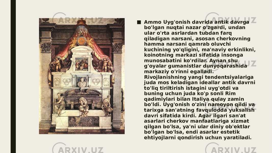 ■ Ammo Uyg&#39;onish davrida antik davrga bo&#39;lgan nuqtai nazar o&#39;zgardi, undan ular o&#39;rta asrlardan tubdan farq qiladigan narsani, asosan cherkovning hamma narsani qamrab oluvchi kuchining yo&#39;qligini, ma&#39;naviy erkinlikni, koinotning markazi sifatida insonga munosabatini ko&#39;rdilar. Aynan shu g&#39;oyalar gumanistlar dunyoqarashida markaziy o&#39;rinni egalladi. Rivojlanishning yangi tendentsiyalariga juda mos keladigan ideallar antik davrni to&#39;liq tiriltirish istagini uyg&#39;otdi va buning uchun juda ko&#39;p sonli Rim qadimiylari bilan Italiya qulay zamin bo&#39;ldi. Uyg&#39;onish o&#39;zini namoyon qildi va tarixga san&#39;atning favqulodda yuksalish davri sifatida kirdi. Agar ilgari san&#39;at asarlari cherkov manfaatlariga xizmat qilgan bo&#39;lsa, ya&#39;ni ular diniy ob&#39;ektlar bo&#39;lgan bo&#39;lsa, endi asarlar estetik ehtiyojlarni qondirish uchun yaratiladi. 