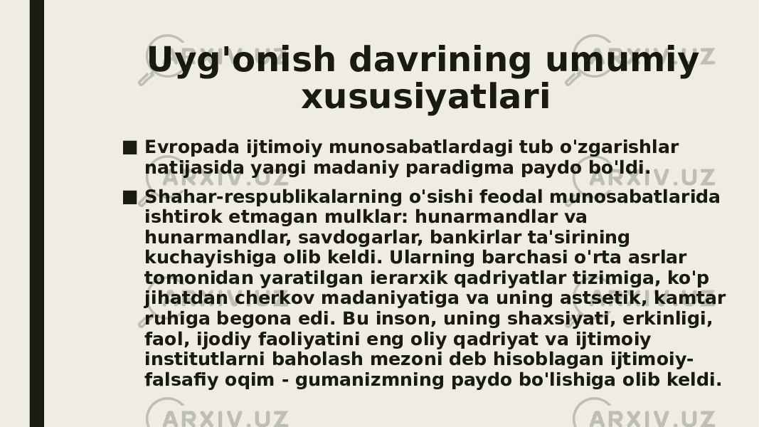 Uyg&#39;onish davrining umumiy xususiyatlari ■ Evropada ijtimoiy munosabatlardagi tub o&#39;zgarishlar natijasida yangi madaniy paradigma paydo bo&#39;ldi. ■ Shahar-respublikalarning o&#39;sishi feodal munosabatlarida ishtirok etmagan mulklar: hunarmandlar va hunarmandlar, savdogarlar, bankirlar ta&#39;sirining kuchayishiga olib keldi. Ularning barchasi o&#39;rta asrlar tomonidan yaratilgan ierarxik qadriyatlar tizimiga, ko&#39;p jihatdan cherkov madaniyatiga va uning astsetik, kamtar ruhiga begona edi. Bu inson, uning shaxsiyati, erkinligi, faol, ijodiy faoliyatini eng oliy qadriyat va ijtimoiy institutlarni baholash mezoni deb hisoblagan ijtimoiy- falsafiy oqim - gumanizmning paydo bo&#39;lishiga olib keldi. 