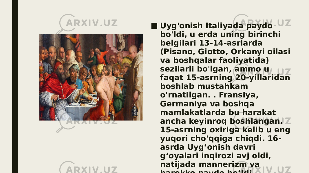 ■ Uyg&#39;onish Italiyada paydo bo&#39;ldi, u erda uning birinchi belgilari 13-14-asrlarda (Pisano, Giotto, Orkanyi oilasi va boshqalar faoliyatida) sezilarli bo&#39;lgan, ammo u faqat 15-asrning 20-yillaridan boshlab mustahkam o&#39;rnatilgan. . Fransiya, Germaniya va boshqa mamlakatlarda bu harakat ancha keyinroq boshlangan. 15-asrning oxiriga kelib u eng yuqori cho&#39;qqiga chiqdi. 16- asrda Uygʻonish davri gʻoyalari inqirozi avj oldi, natijada mannerizm va barokko paydo boʻldi. 