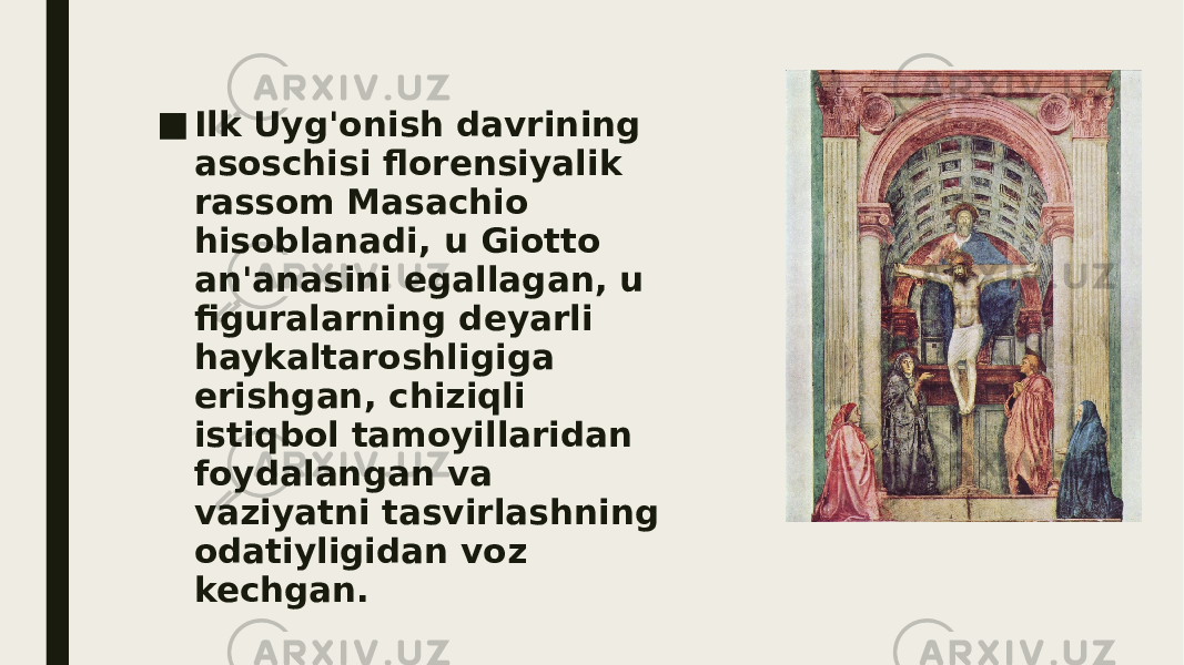 ■ Ilk Uyg&#39;onish davrining asoschisi florensiyalik rassom Masachio hisoblanadi, u Giotto an&#39;anasini egallagan, u figuralarning deyarli haykaltaroshligiga erishgan, chiziqli istiqbol tamoyillaridan foydalangan va vaziyatni tasvirlashning odatiyligidan voz kechgan. 