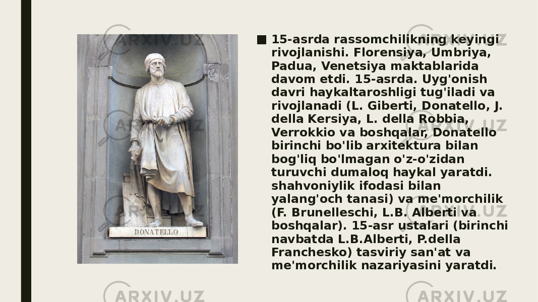 ■ 15-asrda rassomchilikning keyingi rivojlanishi. Florensiya, Umbriya, Padua, Venetsiya maktablarida davom etdi. 15-asrda. Uyg&#39;onish davri haykaltaroshligi tug&#39;iladi va rivojlanadi (L. Giberti, Donatello, J. della Kersiya, L. della Robbia, Verrokkio va boshqalar, Donatello birinchi bo&#39;lib arxitektura bilan bog&#39;liq bo&#39;lmagan o&#39;z-o&#39;zidan turuvchi dumaloq haykal yaratdi. shahvoniylik ifodasi bilan yalang&#39;och tanasi) va me&#39;morchilik (F. Brunelleschi, L.B. Alberti va boshqalar). 15-asr ustalari (birinchi navbatda L.B.Alberti, P.della Franchesko) tasviriy san&#39;at va me&#39;morchilik nazariyasini yaratdi. 