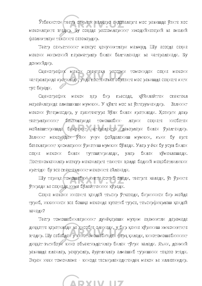 Ўзбекистон театр санъати халқаро андозаларга мос равишда ўзига хос маконларига эгадир. Бу соҳада рассомларнинг ижодийназарий ва амалий фаолиятлари тахсинга сазовордир. Театр санъатининг махсус қонуниятлари мавжуд. Шу асосда саҳна макони жисмоний параметрлар билан белгиланади ва чегараланади. Бу доимийдир. Сценографик макон спектакл рассоми томонидан саҳна макони чегараларида яратилади, унда постановка образига мос равишда саҳнага янги тус беради. Сценографик макон ҳар бир пьесада, қўйилаётган спектакл жараёнларида алмашиши мумкин. У қўлга мос ва ўзгарувчандир. Залнинг макони ўзгармасдир, у архитектура йўли билан яратилади. Ҳозирги давр театрларининг баъзиларида томошабин- ларни саҳнага нисбатан жойлаштиришда бинонинг чегараланган деворлари билан ўралгандир. Залнинг маконидан ўйин учун фойдаланиш мумкин, яъни бу ерга безакларнинг қисмларини ўрнатиш мумкин бўлади. Улар у ёки бу усул билан саҳна макони билан туташтирилади, улар билан кўмаклашади. Постановкачилар мазкур маконларга таянган ҳолда бадиий маҳобатлиликни яратади- бу эса спектаклнинг маконига айланади. Шу тариқа томошабин чипта сотиб олади, театрга келади, ўз ўрнига ўтиради ва саҳнада нима бўлаётганини кўради. Саҳна макони инсонга қандай таъсир ўтказади, биринчиси бир жойда туриб, иккинчиси эса бошқа маконда кузатиб турса, таъсирфикрлаш қандай кечади? Театр томошабинларининг дунёқараши муҳим аҳамиятли даражада диққатга қаратилади ва ҳисобга олинади, у бир қанча кўриниш имкониятига эгадир. Шу сабабдан у кинотомошабиндан фарқ қилади, кинотомошабиннинг диққат-эътибори кино объективдагилар билан тўғри келади. Яъни, доимий равишда планлар, ракурслар, ёруғликлар алмашиб туришини тақозо этади. Экран икки томонлама - кинода тасвирланадигандек макон ва иллюзиядир. 