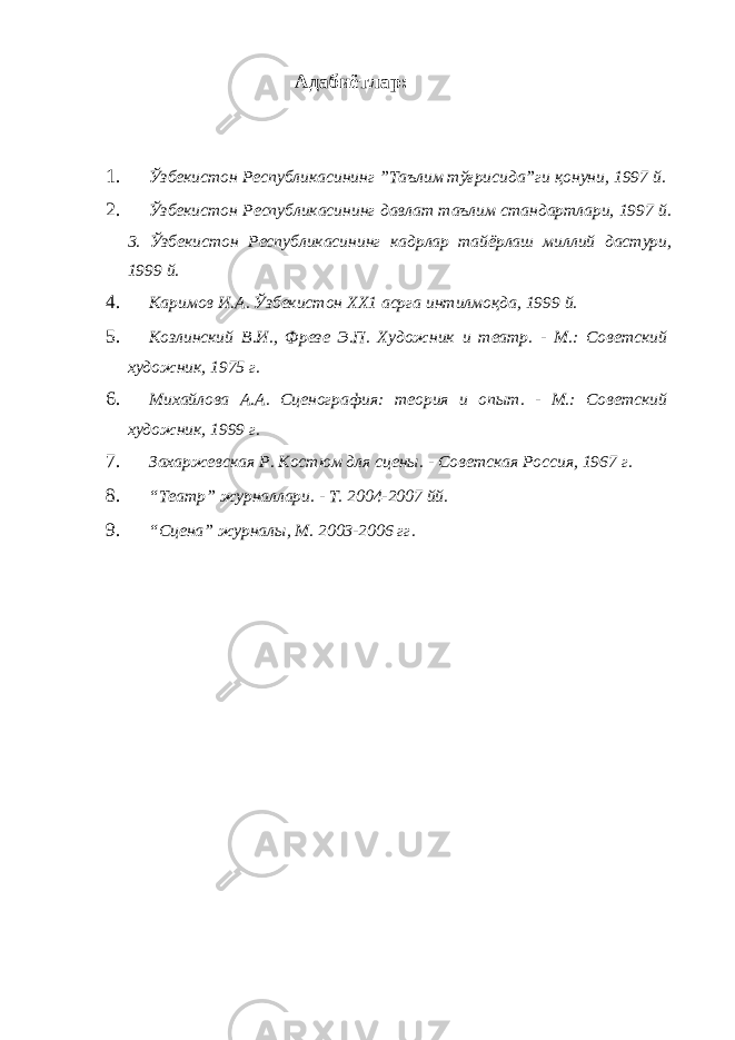 Адабиётлар: 1. Ўзбекистон Республикасининг ”Таълим тўғрисида”ги қонуни, 1997 й. 2. Ўзбекистон Республикасининг давлат таълим стандартлари, 1997 й. 3. Ўзбекистон Республикасининг кадрлар тайёрлаш миллий дастури, 1999 й. 4. Каримов И.А. Ўзбекистон ХХ1 асрга интилмоқда, 1999 й. 5. Козлинский В.И., Фрезе Э.П. Художник и театр. - М.: Советский художник, 1975 г. 6. Михайлова А.А. Сценография: теория и опыт. - М.: Советский художник, 1999 г. 7. Захаржевская Р. Костюм для сцены. - Советская Россия, 1967 г. 8. “Театр” журналлари. - Т. 2004-2007 йй. 9. “Сцена” журналы, М. 2003-2006 гг. 