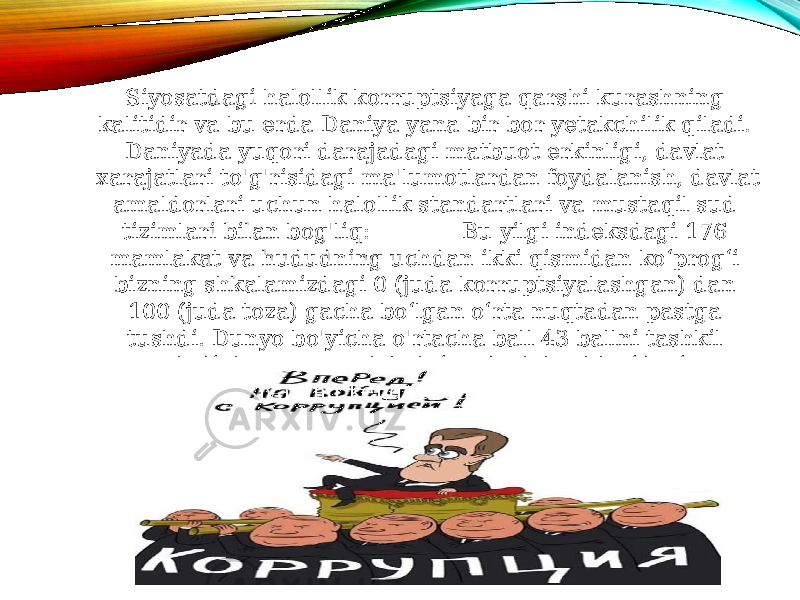 Siyosatdagi halollik korruptsiyaga qarshi kurashning kalitidir va bu erda Daniya yana bir bor yetakchilik qiladi. Daniyada yuqori darajadagi matbuot erkinligi, davlat xarajatlari to&#39;g&#39;risidagi ma&#39;lumotlardan foydalanish, davlat amaldorlari uchun halollik standartlari va mustaqil sud tizimlari bilan bog&#39;liq: Bu yilgi indeksdagi 176 mamlakat va hududning uchdan ikki qismidan ko‘prog‘i bizning shkalamizdagi 0 (juda korruptsiyalashgan) dan 100 (juda toza) gacha bo‘lgan o‘rta nuqtadan pastga tushdi. Dunyo bo&#39;yicha o&#39;rtacha ball 43 ballni tashkil etadi, bu esa mamlakatning davlat sektoridagi korruptsiyaning keng tarqalganligini ko&#39;rsatadi 