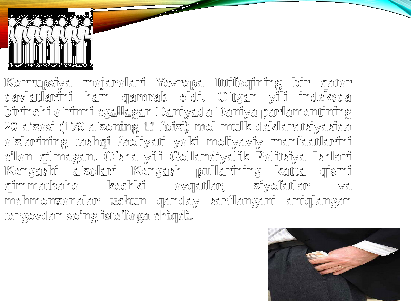 Korrupsiya mojarolari Yevropa Ittifoqining bir qator davlatlarini ham qamrab oldi. O&#39;tgan yili indeksda birinchi o&#39;rinni egallagan Daniyada Daniya parlamentining 20 a&#39;zosi (179 a&#39;zoning 11 foizi) mol-mulk deklaratsiyasida o&#39;zlarining tashqi faoliyati yoki moliyaviy manfaatlarini e&#39;lon qilmagan. O&#39;sha yili Gollandiyalik Politsiya Ishlari Kengashi a&#39;zolari Kengash pullarining katta qismi qimmatbaho kechki ovqatlar, ziyofatlar va mehmonxonalar uchun qanday sarflangani aniqlangan tergovdan so&#39;ng iste&#39;foga chiqdi. 