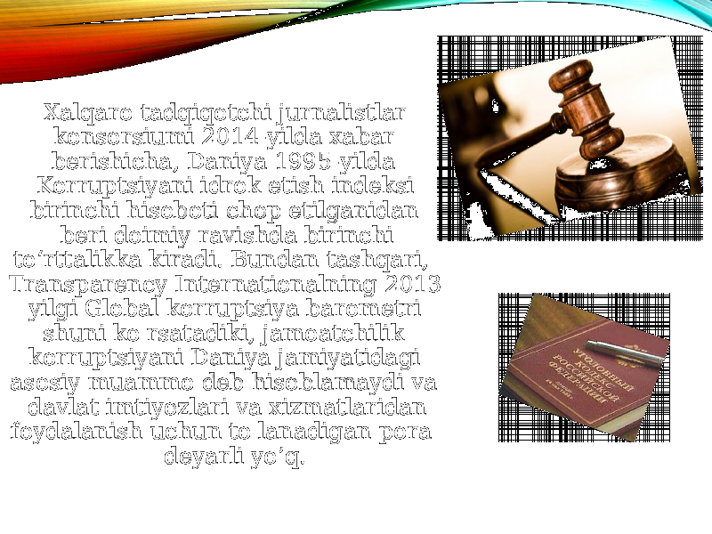  Xalqaro tadqiqotchi jurnalistlar konsorsiumi 2014-yilda xabar berishicha, Daniya 1995-yilda Korruptsiyani idrok etish indeksi birinchi hisoboti chop etilganidan beri doimiy ravishda birinchi to‘rttalikka kiradi. Bundan tashqari, Transparency Internationalning 2013 yilgi Global korruptsiya barometri shuni ko&#39;rsatadiki, jamoatchilik korruptsiyani Daniya jamiyatidagi asosiy muammo deb hisoblamaydi va davlat imtiyozlari va xizmatlaridan foydalanish uchun to&#39;lanadigan pora deyarli yo’q. 