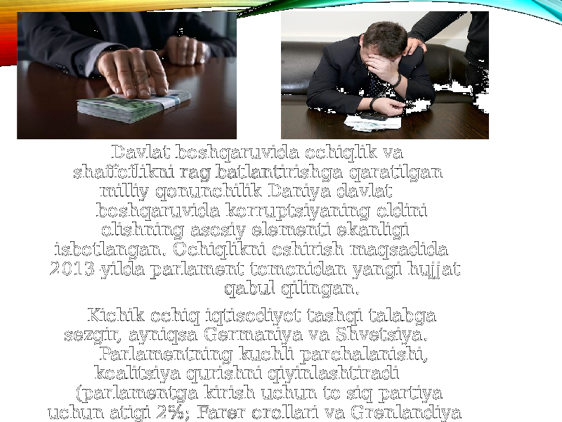  Davlat boshqaruvida ochiqlik va shaffoflikni rag&#39;batlantirishga qaratilgan milliy qonunchilik Daniya davlat boshqaruvida korruptsiyaning oldini olishning asosiy elementi ekanligi isbotlangan. Ochiqlikni oshirish maqsadida 2013-yilda parlament tomonidan yangi hujjat qabul qilingan. Kichik ochiq iqtisodiyot tashqi talabga sezgir, ayniqsa Germaniya va Shvetsiya. Parlamentning kuchli parchalanishi, koalitsiya qurishni qiyinlashtiradi (parlamentga kirish uchun to&#39;siq partiya uchun atigi 2%; Farer orollari va Grenlandiya uchun 4 ta qo&#39;shimcha o&#39;rin) 