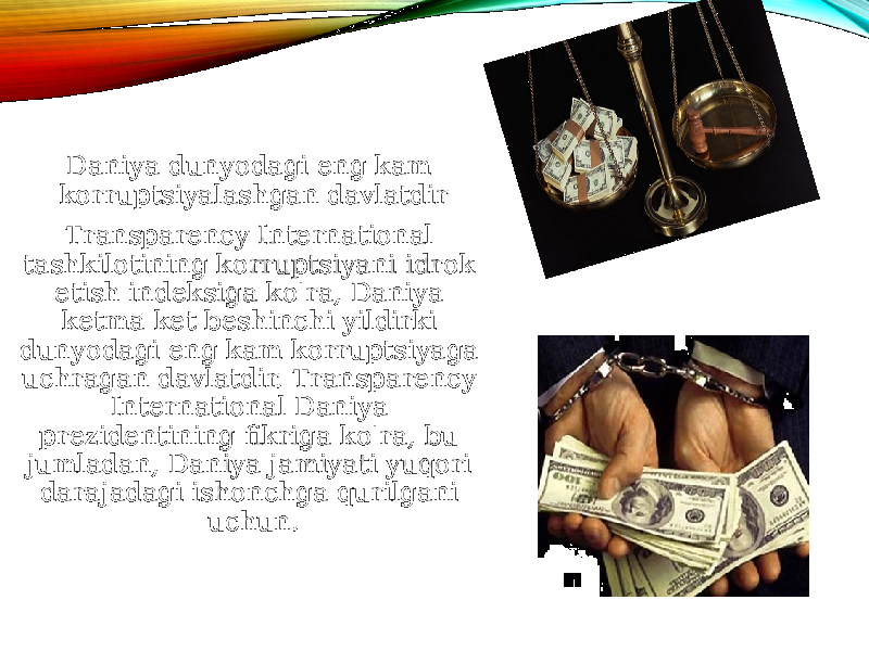 Daniya dunyodagi eng kam korruptsiyalashgan davlatdir Transparency International tashkilotining korruptsiyani idrok etish indeksiga ko&#39;ra, Daniya ketma-ket beshinchi yildirki dunyodagi eng kam korruptsiyaga uchragan davlatdir. Transparency International Daniya prezidentining fikriga ko&#39;ra, bu- jumladan, Daniya jamiyati yuqori darajadagi ishonchga qurilgani uchun. 